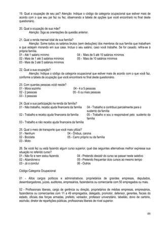 48
19. Qual a ocupação de seu pai? Atenção: Indique o código da categoria ocupacional que estiver mais de
acordo com o que seu pai faz ou fez, observando a tabela de opções que você encontrará no final deste
questionário.
20. Qual a ocupação de sua mãe?
Atenção: Siga as orientações da questão anterior.
21. Qual a renda mensal total de sua família?
Atenção: Some todos os salários brutos (sem deduções) dos membros da sua família que trabalham
e que estejam morando em sua casa. Inclua o seu salário, caso você trabalhe. Se for casado, refira-se à
própria família.
01 - Até 1 salário mínimo 04 - Mais de 5 até 10 salários mínimos
02 - Mais de 1 até 3 salários mínimos 05 - Mais de 10 salários mínimos
03 - Mais de 3 até 5 salários mínimos
22. Qual a sua ocupação?
Atenção: Indique o código da categoria ocupacional que estiver mais de acordo com o que você faz,
conforme a tabela de ocupação que você encontrará no final deste questionário.
23. Com quantas pessoas você reside?
01 - Mora sozinho 04 - 4 a 5 pessoas
02 - 2 pessoas 05 - 6 ou mais pessoas
03 - 3 pessoas
24. Qual a sua participação na renda da família?
01 - Não trabalho, recebo ajuda financeira da família 04 - Trabalho e contribuo parcialmente para o
sustento da família
02 - Trabalho e recebo ajuda financeira da família 05 - Trabalho e sou o responsável pelo sustento da
família
03 - Trabalho e não recebo ajuda financeira da família
25. Qual o meio de transporte que você mais utiliza?
01 - Nenhum 04 - Ônibus, carona
02 - Bicicleta 05 - Carro próprio ou da família
03 - Moto
26. Se você fez ou está fazendo algum curso superior, qual das seguintes alternativas melhor expressa sua
situação no referido curso?
01 - Não fiz e nem estou fazendo 04 - Pretendo desistir do curso se passar neste seletivo
02 - Abandonei-o 05 - Pretendo frequentar dois cursos ao mesmo tempo
03 - Já o concluí 06 - Outros
Código Categoria Ocupacional
01 - Altos cargos políticos e administrativos. proprietários de grandes empresas, deputados,
desembargadores, juízes, auditores, empresários, fazendeiros ou comerciante com 50 empregados ou mais.
02 - Profissionais liberais, cargo de gerência ou direção, proprietários de médias empresas, empresários,
fazendeiros ou comerciantes com 11 a 49 empregados, delegado, promotor, defensor, gerentes, fiscais do
estado, oficiais das forças armadas, prefeito, vereador, professor universitário, tabelião, dono de cartório,
escrivão, diretor de repartições públicas, profissionais liberais de nível superior.
 