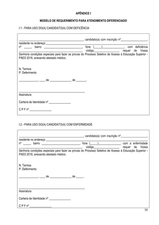 50
APÊNDICE I
MODELO DE REQUERIMENTO PARA ATENDIMENTO DIFERENCIADO
I.1 - PARA USO DO(A) CANDIDATO(A) COM DEFICÊNCIA
____________________________________________, candidato(a) com inscrição nº__________________,
residente no endereço _____________________________________________________________________,
nº _____, bairro __________________________, fone (_____)_______________, com deficiência
___________________________________________, código_________________, requer de Vossa
Senhoria condições especiais para fazer as provas do Processo Seletivo de Acesso à Educação Superior -
PAES 2016, anexando atestado médico.
N. Termos
P. Deferimento
_____________, ____ de _______________ de _______.
_____________________________________________
Assinatura
Carteira de Identidade nº _______________
C P F nº _______________
I.2 - PARA USO DO(A) CANDIDATO(A) COM ENFERMIDADE
____________________________________________, candidato(a) com inscrição nº__________________,
residente no endereço _____________________________________________________________________,
nº _____, bairro __________________________, fone (_____)_______________, com a enfermidade
___________________________________________, código_________________, requer de Vossa
Senhoria condições especiais para fazer as provas do Processo Seletivo de Acesso à Educação Superior -
PAES 2016, anexando atestado médico.
N. Termos
P. Deferimento
_____________, ____ de _______________ de _____.
_____________________________________________
Assinatura
Carteira de Identidade nº _______________
C P F nº _______________
 
