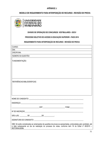 51
APÊNDICE J
MODELO DE REQUERIMENTO PARA INTERPOSIÇÃO DE RECURSO - REVISÃO DE PROVA
DIVISÃO DE OPERAÇÃO DE CONCURSOS VESTIBULARES - DOCV
PROCESSO SELETIVO DE ACESSO À EDUCAÇÃO SUPERIOR - PAES 2016
REQUERIMENTO PARA INTERPOSIÇÃO DE RECURSO - REVISÃO DE PROVA
CURSO:
DIA:
DISCIPLINA:
NÚMERO DA QUESTÃO:
FUNDAMENTAÇÃO:
REFERÊNCIAS BIBLIOGRÁFICAS:
NOME DO CANDIDATO: _________________________________________________________________
ENDEREÇO:___________________________________________________________________________
_________________________________CEP___________________________ FONE:________________
Nº DE INSCRIÇÃO______________________________________________________________________
SÃO LUÍS, _________ DE ______________DE ____________.
ASSINATURA DO CANDIDATO: ___________________________________________________________
OBS: Só serão consideradas as reclamações de questões de provas se apresentadas, protocoladas pelo candidato, até
a data subsequente ao dia da realização do processo de vistas, conforme item 16 do Edital nº 80/2015 –
REITORIA/UEMA.
 