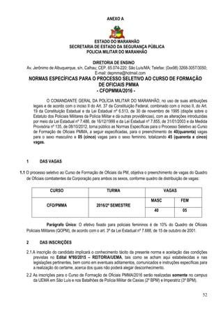 52
ANEXO A
ESTADO DO MARANHÃO
SECRETARIA DE ESTADO DA SEGURANÇA PÚBLICA
POLICIA MILITAR DO MARANHÃO
DIRETORIA DE ENSINO
Av. Jerônimo de Albuquerque, s/n, Calhau; CEP. 65.074-220; São Luís/MA; Telefax: (0xx98) 3268-3057/3050;
E-mail: depmma@hotmail.com
NORMAS ESPECÍFICAS PARA O PROCESSO SELETIVO AO CURSO DE FORMAÇÃO
DE OFICIAIS PMMA
- CFOPMMA/2016 -
O COMANDANTE GERAL DA POLÍCIA MILITAR DO MARANHÃO, no uso de suas atribuições
legais e de acordo com o inciso II do Art. 37 da Constituição Federal, combinado com o inciso II, do Art.
19 da Constituição Estadual e da Lei Estadual nº 6.513, de 30 de novembro de 1995 (dispõe sobre o
Estatuto dos Policiais Militares da Polícia Militar e dá outras providências), com as alterações introduzidas
por meio da Lei Estadual nº 7.486, de 16/12/1999 e da Lei Estadual nº 7.855, de 31/01/2003 e da Medida
Provisória nº 135, de 08/10/2012, torna público as Normas Específicas para o Processo Seletivo ao Curso
de Formação de Oficiais PMMA, a seguir especificadas, para o preenchimento de 40(quarenta) vagas
para o sexo masculino e 05 (cinco) vagas para o sexo feminino, totalizando 45 (quarenta e cinco)
vagas.
1 DAS VAGAS
1.1 O processo seletivo ao Curso de Formação de Oficiais da PM, objetiva o preenchimento de vagas do Quadro
de Oficiais combatentes da Corporação para ambos os sexos, conforme quadro de distribuição de vagas:
CURSO TURMA VAGAS
CFO/PMMA 2016/2º SEMESTRE
MASC FEM
40 05
Parágrafo Único: O efetivo fixado para policiais femininos é de 10% do Quadro de Oficiais
Policiais Militares (QOPM), de acordo com o art. 3º da Lei Estadual nº 7.688, de 15 de outubro de 2001.
2 DAS INSCRIÇÕES
2.1.A inscrição do candidato implicará o conhecimento tácito da presente norma e aceitação das condições
previstas no Edital Nº80/2015 – REITORIA/UEMA, tais como se acham aqui estabelecidas e nas
legislações pertinentes, bem como em eventuais aditamentos, comunicados e instruções específicas para
a realização do certame, acerca dos quais não poderá alegar desconhecimento.
2.2 As inscrições para o Curso de Formação de Oficiais PMMA/2016 serão realizadas somente no campus
da UEMA em São Luís e nos Batalhões de Polícia Militar de Caxias (2º BPM) e Imperatriz (3º BPM).
 