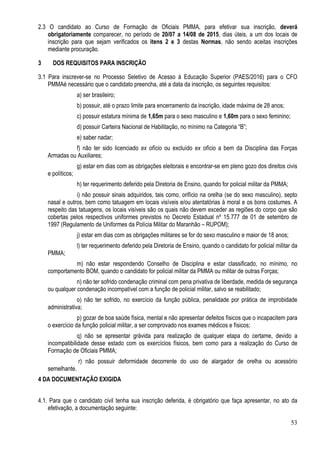 53
2.3 O candidato ao Curso de Formação de Oficiais PMMA, para efetivar sua inscrição, deverá
obrigatoriamente comparecer, no período de 20/07 a 14/08 de 2015, dias úteis, a um dos locais de
inscrição para que sejam verificados os itens 2 e 3 destas Normas, não sendo aceitas inscrições
mediante procuração.
3 DOS REQUISITOS PARA INSCRIÇÃO
3.1 Para inscrever-se no Processo Seletivo de Acesso à Educação Superior (PAES/2016) para o CFO
PMMAé necessário que o candidato preencha, até a data da inscrição, os seguintes requisitos:
a) ser brasileiro;
b) possuir, até o prazo limite para encerramento da inscrição, idade máxima de 28 anos;
c) possuir estatura mínima de 1,65m para o sexo masculino e 1,60m para o sexo feminino;
d) possuir Carteira Nacional de Habilitação, no mínimo na Categoria “B”;
e) saber nadar;
f) não ter sido licenciado ex ofício ou excluído ex ofício a bem da Disciplina das Forças
Armadas ou Auxiliares;
g) estar em dias com as obrigações eleitorais e encontrar-se em pleno gozo dos direitos civis
e políticos;
h) ter requerimento deferido pela Diretoria de Ensino, quando for policial militar da PMMA;
i) não possuir sinais adquiridos, tais como, orifício na orelha (se do sexo masculino), septo
nasal e outros, bem como tatuagem em locais visíveis e/ou atentatórias à moral e os bons costumes. A
respeito das tatuagens, os locais visíveis são os quais não devem exceder as regiões do corpo que são
cobertas pelos respectivos uniformes previstos no Decreto Estadual nº 15.777 de 01 de setembro de
1997 (Regulamento de Uniformes da Polícia Militar do Maranhão – RUPOM);
j) estar em dias com as obrigações militares se for do sexo masculino e maior de 18 anos;
l) ter requerimento deferido pela Diretoria de Ensino, quando o candidato for policial militar da
PMMA;
m) não estar respondendo Conselho de Disciplina e estar classificado, no mínimo, no
comportamento BOM, quando o candidato for policial militar da PMMA ou militar de outras Forças;
n) não ter sofrido condenação criminal com pena privativa de liberdade, medida de segurança
ou qualquer condenação incompatível com a função de policial militar, salvo se reabilitado;
o) não ter sofrido, no exercício da função pública, penalidade por prática de improbidade
administrativa;
p) gozar de boa saúde física, mental e não apresentar defeitos físicos que o incapacitem para
o exercício da função policial militar, a ser comprovado nos exames médicos e físicos;
q) não se apresentar grávida para realização de qualquer etapa do certame, devido a
incompatibilidade desse estado com os exercícios físicos, bem como para a realização do Curso de
Formação de Oficiais PMMA;
r) não possuir deformidade decorrente do uso de alargador de orelha ou acessório
semelhante.
4 DA DOCUMENTAÇÃO EXIGIDA
4.1. Para que o candidato civil tenha sua inscrição deferida, é obrigatório que faça apresentar, no ato da
efetivação, a documentação seguinte:
 