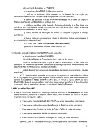 54
a) requerimento de inscrição no PAES/2016;
b) ficha de inscrição da PMMA, devidamente preenchida;
c) certificado de alistamento militar, reservista ou de dispensa de incorporação, para
candidatos do sexo masculino e maiores de 18 anos (original e fotocópia autenticada);
d) carteira de identidade ou outro documento reconhecido por lei como tal, (original e
fotocópia autenticada), quando se tratar de candidato civil;
e) cédula de identidade militar (original e fotocópia autenticada) e na falta desta, uma
certidão do seu comandante de unidade comprovando a sua condição de militar, quando se tratar de
candidato militar da PMMA ou de outras Forças;
f) carteira nacional de habilitação, no mínimo na categoria “B”(original e fotocópia
autenticada);
g) título de eleitor com comprovante de votação do último pleito eleitoral para maiores de 18
anos (original e fotocópia autenticada);
h) 02 (duas) fotos 3 x 4 de frente (recentes, idênticas e datadas);
i) atestado de antecedentes criminais, para o candidato civil.
4.2. Quando o candidato for policial militar da PMMA deverá apresentar:
a) requerimento de inscrição no PAES/2016;
b) certidão da Diretoria de Ensino habilitando-o a participar do certame;
c) cédula de identidade militar (original e fotocópia autenticada) e, na falta desta, uma
certidão do seu comandante de Unidade comprovando sua condição de militar, acompanhado de outro
documento oficial com foto (original e fotocópia autenticada);
d) título de eleitor com comprovante de votação do último pleito eleitoral (original e fotocópia
autenticada);
4.3. O candidato deverá apresentar o comprovante do pagamento da taxa adicional no valor de
R$ 50,00 (cinquenta reais) para custear despesas com os exames de aptidão, a ser depositada na conta
corrente da Academia de Policia Militar Gonçalves Dias, nº 135038-2, Agência 0408-1, do Banco
BRADESCO (não sendo aceitos depósitos via envelope ou de qualquer outra forma de deposito sujeito à
conferência), além da taxa de inscrição para a Universidade Estadual do Maranhão.
5 DAS ETAPAS DO CONCURSO
5.1 A seleção do candidato ao Concurso dar-se-á por meio de realização de 06 (seis) etapas, na ordem
abaixo estabelecida, sendo que da segunda a sexta etapas, serão realizadas em São Luís-MA, sob a
responsabilidade dos seguintes órgãos:
a) 1ª fase: exame intelectual do PAES-2016 (UEMA), de caráter classificatório e eliminatório;
b) 2ª fase: exame médico-odontológico (Junta Especial de Saúde) de caráter eliminatório;
c) 3ª fase: exame físico (Comissão de Avaliação Física – PMMA) de caráter eliminatório:
d) 4ª fase: exame psicotécnico (PMMA) de caráter não eliminatório;
e) 5ª fase: avaliação social (Diretoria de Inteligência – PMMA) de caráter eliminatório;
f) 6ª fase: Curso de Formação de Oficiais (UEMA/PMMA) de caráter classificatório e eliminatório.
 