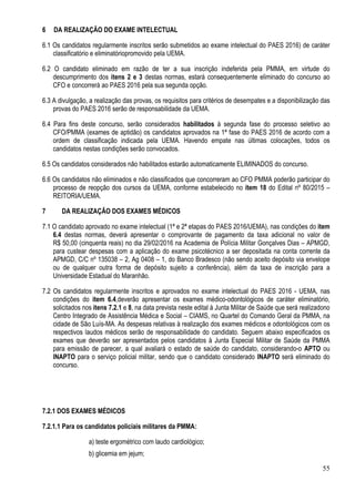 55
6 DA REALIZAÇÃO DO EXAME INTELECTUAL
6.1 Os candidatos regularmente inscritos serão submetidos ao exame intelectual do PAES 2016) de caráter
classificatório e eliminatóriopromovido pela UEMA.
6.2 O candidato eliminado em razão de ter a sua inscrição indeferida pela PMMA, em virtude do
descumprimento dos itens 2 e 3 destas normas, estará consequentemente eliminado do concurso ao
CFO e concorrerá ao PAES 2016 pela sua segunda opção.
6.3 A divulgação, a realização das provas, os requisitos para critérios de desempates e a disponibilização das
provas do PAES 2016 serão de responsabilidade da UEMA.
6.4 Para fins deste concurso, serão considerados habilitados à segunda fase do processo seletivo ao
CFO/PMMA (exames de aptidão) os candidatos aprovados na 1ª fase do PAES 2016 de acordo com a
ordem de classificação indicada pela UEMA. Havendo empate nas últimas colocações, todos os
candidatos nestas condições serão convocados.
6.5 Os candidatos considerados não habilitados estarão automaticamente ELIMINADOS do concurso.
6.6 Os candidatos não eliminados e não classificados que concorreram ao CFO PMMA poderão participar do
processo de reopção dos cursos da UEMA, conforme estabelecido no ítem 18 do Edital nº 80/2015 –
REITORIA/UEMA.
7 DA REALIZAÇÃO DOS EXAMES MÉDICOS
7.1 O candidato aprovado no exame intelectual (1ª e 2ª etapas do PAES 2016/UEMA), nas condições do item
6.4 destas normas, deverá apresentar o comprovante de pagamento da taxa adicional no valor de
R$ 50,00 (cinquenta reais) no dia 29/02/2016 na Academia de Polícia Militar Gonçalves Dias – APMGD,
para custear despesas com a aplicação do exame psicotécnico a ser depositada na conta corrente da
APMGD, C/C nº 135038 – 2, Ag 0408 – 1, do Banco Bradesco (não sendo aceito depósito via envelope
ou de qualquer outra forma de depósito sujeito a conferência), além da taxa de inscrição para a
Universidade Estadual do Maranhão.
7.2 Os candidatos regularmente inscritos e aprovados no exame intelectual do PAES 2016 - UEMA, nas
condições do item 6.4,deverão apresentar os exames médico-odontológicos de caráter eliminatório,
solicitados nos itens 7.2.1 e 8, na data prevista neste edital à Junta Militar de Saúde que será realizadono
Centro Integrado de Assistência Médica e Social – CIAMS, no Quartel do Comando Geral da PMMA, na
cidade de São Luís-MA. As despesas relativas à realização dos exames médicos e odontológicos com os
respectivos laudos médicos serão de responsabilidade do candidato. Seguem abaixo especificados os
exames que deverão ser apresentados pelos candidatos à Junta Especial Militar de Saúde da PMMA
para emissão de parecer, a qual avaliará o estado de saúde do candidato, considerando-o APTO ou
INAPTO para o serviço policial militar, sendo que o candidato considerado INAPTO será eliminado do
concurso.
7.2.1 DOS EXAMES MÉDICOS
7.2.1.1 Para os candidatos policiais militares da PMMA:
a) teste ergométrico com laudo cardiológico;
b) glicemia em jejum;
 