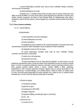56
c) exame Oftalmológico (acuidade visual, visão de cores, motilidade, refração, tonometria,
biomicroscopia e fundoscopia);
d) eletroencefalograma com laudo
Parágrafo único. O candidato policial militar que estiver apto em parecer emitido pela Junta
Militar de Saúde da PMMA, com prazo ainda vigente, estará dispensado de apresentar os exames acima
listados, devendo comparecer nas datas da Junta Especial Militar de Saúdeprevistas neste edital e
apresentar a cópia do BG que publicou a ata de inspeção que o considerou apto para efeito de promoção
e curso.
7.2.1.2. Para os demais candidatos:
7.2.1.2.1. Exames Médicos:
a) Especializados:
(1) teste ergométrico com laudo cardiológico;
(2) eletroencefalograma com laudo;
(3) exame psiquiátrico;
(4) radiografia da coluna vertebral em AP e perfil; Escanometria. Os exames devem estar
acompanhados de laudo do médico radiologista e laudo de aptidão do médico ortopedista;
(5) radiografia do tórax em PA com laudo;
(6) exame oftalmológico (acuidade visual, visão de cores, motilidade, refração,
tonometria, biomicroscopia e fundoscopia);
(7) exame clínico de hanseníase;
(8) audiometria com laudo;
(9) exame toxicológico do tipo de “larga janela de detecção”, os quais acusam o uso de
substâncias entorpecentes ilícitas ou lícitas que podem causar dependência química ou psíquica. Deverão
testar, no mínimo, as seguintes substâncias: maconha e derivados, cocaína e derivados incluindo crack e
merla, opiáceos incluindo codeína morfina e heroína, “ecstasy” (MDMA e MDA), anfetamina,
metanfetamina e PCP e deverão apresentar resultados negativos para um período aproximado de 180
(cento e oitenta) dias. O material biológico a ser coletado poderá, a critério do coletor, ser cabelos, pelos
ou unhas, não sendo aceito apresentação de exame realizado com a coleta da urina. (o presente exame
necessitará de no mínimo 30 (trinta) dias para recebimento do resultado).
b) Exame de sangue:
(1) hemograma completo;
(2) glicemia em jejum;
(3) sorologia para LUES-VDRL;
(4) tipagem sanguínea;
(5) hepatite B (HBSAg, anti-HBc IgM e IgG) e C (Anti-HCV);
(6) Anti – HIV.
c) Exame de urina:
(1) sumário (E.A.S.).
 