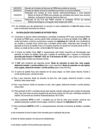 58
09/03/2016 Reunião da Comissão de Recursos da PMMA para análise de recursos.
09/03/2016 Emissão da relação nominal de candidatos que tiveram os recursos deferidos.
10/03/2016
Realização e/ou entrega de novos exames médicos/odontológicos a Junta Especial
Médica de Saúde da PMMA para avaliação dos candidatos que tiveram seus recursos
deferidos, no Quartel do Comando Geral em São Luís.
11/03/2016
Elaboração da Ata Final pela PMMA contendo os candidatos APTOS nos exames
Médicos/odontológicos e divulgação desta relação pela UEMA.
8.10. Os candidatos que não apresentarem os recursos no prazo estabelecido no item 8.9 destas normas
serão considerados eliminados do certame.
9 DA REALIZAÇÃO DOS EXAMES DE APTIDÃO FÍSICA
9.1. Concluídos os exames médico-odontológicos, ocandidato considerado APTO pela Junta Especial Militar
de Saúde da PMMA para o serviço policial militar submeter-se-á ao Exame de Aptidão Física (EAF), de
caráter eliminatório, conforme os protocolos e quadros dos Apêndices A-1, A-2 e B, com a finalidade de
ser avaliada a condição física mínima para a atividade policial militar, examinado pela Comissão de
Aplicação do Exame de Aptidão Física no Complexo Esportivo do Quartel do Comando Geral da PM, no
Calhau, na cidade de São Luís-MA, conforme item 13.1 deste edital.
9.2. O Exame de Aptidão Física (EAF) é regulamentado pela Diretriz Específica de Normatização para
aplicação do Exame de Aptidão Física para a seleção de candidatos para o ingresso na Corporação,
aprovada pela Portaria nº 006/2007- GCG, de 13 de fevereiro de 2007, cujos quadros e protocolos de
execução estão contidos nas presentes normas.
9.3. O EAF será constituído das seguintes provas: flexão de cotovelos na barra fixa, meio sugado,
abdominal remador e corrida aeróbica (para o sexo masculino); flexão de cotovelos no solo (apoio),
meio sugado, abdominal remador e corrida aeróbica (para o sexo feminino).
9.4. O exame de aptidão física será realizado em 02 (duas) etapas, na ordem abaixo descrita, ficando a
corrida aeróbica para o período da tarde.
a) Para o sexo masculino, flexão de cotovelos na barra fixa, meio sugado, abdominal remador e corrida
aeróbica, todos nessa ordem.
b) Para o sexo feminino, flexão de cotovelos no solo, meio sugado, abdominal remador e corrida aeróbica,
nessa ordem.
9.5. Para participar do EAF o candidato deverá estar trajando vestuário adequado para a prática de educação
física, bem como estar de posse obrigatória de documento original com foto que o identifique (carteira de
trabalho, RG funcional de conselhos Federais/Estaduais, RG e CNH).
9.6. Será considerado APTO no EAF, o candidato que ao final de cada prova prevista, conclui-la com
exatidão alcançando o padrão mínimo exigido, conforme o disposto nos Apêndices A-1 e A-2.
9.7.Será considerado INAPTO no EAF, e, consequentemente, eliminado nos Exames de Aptidão o candidato
que:
a) não comparecer ao local na data e hora marcadas para a realização das provas;
b) deixar de realizar qualquer uma das provas estabelecidas;
c) não atingir o padrão mínimo previsto para cada prova;
 