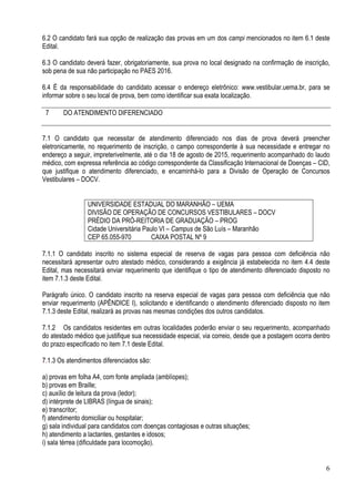 6
6.2 O candidato fará sua opção de realização das provas em um dos campi mencionados no item 6.1 deste
Edital.
6.3 O candidato deverá fazer, obrigatoriamente, sua prova no local designado na confirmação de inscrição,
sob pena de sua não participação no PAES 2016.
6.4 É da responsabilidade do candidato acessar o endereço eletrônico: www.vestibular.uema.br, para se
informar sobre o seu local de prova, bem como identificar sua exata localização.
7 DO ATENDIMENTO DIFERENCIADO
7.1 O candidato que necessitar de atendimento diferenciado nos dias de prova deverá preencher
eletronicamente, no requerimento de inscrição, o campo correspondente à sua necessidade e entregar no
endereço a seguir, impreterivelmente, até o dia 18 de agosto de 2015, requerimento acompanhado do laudo
médico, com expressa referência ao código correspondente da Classificação Internacional de Doenças – CID,
que justifique o atendimento diferenciado, e encaminhá-lo para a Divisão de Operação de Concursos
Vestibulares – DOCV.
UNIVERSIDADE ESTADUAL DO MARANHÃO – UEMA
DIVISÃO DE OPERAÇÃO DE CONCURSOS VESTIBULARES – DOCV
PRÉDIO DA PRÓ-REITORIA DE GRADUAÇÃO – PROG
Cidade Universitária Paulo VI – Campus de São Luís – Maranhão
CEP 65.055-970 CAIXA POSTAL Nº 9
7.1.1 O candidato inscrito no sistema especial de reserva de vagas para pessoa com deficiência não
necessitará apresentar outro atestado médico, considerando a exigência já estabelecida no item 4.4 deste
Edital, mas necessitará enviar requerimento que identifique o tipo de atendimento diferenciado disposto no
item 7.1.3 deste Edital.
Parágrafo único. O candidato inscrito na reserva especial de vagas para pessoa com deficiência que não
enviar requerimento (APÊNDICE I), solicitando e identificando o atendimento diferenciado disposto no item
7.1.3 deste Edital, realizará as provas nas mesmas condições dos outros candidatos.
7.1.2 Os candidatos residentes em outras localidades poderão enviar o seu requerimento, acompanhado
do atestado médico que justifique sua necessidade especial, via correio, desde que a postagem ocorra dentro
do prazo especificado no item 7.1 deste Edital.
7.1.3 Os atendimentos diferenciados são:
a) provas em folha A4, com fonte ampliada (amblíopes);
b) provas em Braille;
c) auxílio de leitura da prova (ledor);
d) intérprete de LIBRAS (língua de sinais);
e) transcritor;
f) atendimento domiciliar ou hospitalar;
g) sala individual para candidatos com doenças contagiosas e outras situações;
h) atendimento a lactantes, gestantes e idosos;
i) sala térrea (dificuldade para locomoção).
 