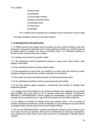 60
10.2.3. Aptidões:
a) fluência verbal;
b) compreensão;
c) raciocínio lógico e abstrato;
d) atenção concentrada e difusa;
e) coordenação motora;
f) memória visual;
g) criatividade.
10.3.O candidato deverá comparecer para a realização do exame psicotécnico munido de cartão
de inscrição, identidade, caneta azul ou preta, lápis e borracha.
11. DA REALIZAÇÃO DA AVALIAÇÃO SOCIAL
11.1 A PMMA promoverá uma avaliação social do candidato que será de caráter eliminatório, tendo como
pressuposto a averiguação da idoneidade moral e conduta pregressa do candidato, que constará de pesquisa
da conduta pessoal do candidato, com base em documentos oficiais e em informações presentes em
formulário peculiar, preenchido pelo próprio candidato.
11.2 A avaliação social consistirá na apuração e análise:
11.2.1 Dos antecedentes criminais compreendendo processos na justiça comum, federal, eleitoral, militar
estadual e militar federal;
11.2.2 Dos antecedentes policiais nas esferas estadual e federal;
11.2.3 Dos antecedentes de conduta militar, se o candidato for ex-militar, sendo causa direta de sua contra-
indicação as situações de licenciamneto, exclusão ou demissão a bem da disciplina;
11.2.4 De certidão de processo administrativo disciplinar no âmbito da administração pública;
11.2.5 De autenticidade do certificado ou diploma escolar apresentado pelo candidato;
11.2.6 De outros requisitos julgados necessários e imprescindíveis pela Comissão de Avaliação Social
devidamente justificado.
11.3 A avaliação social será procedida por uma Comissão de Avaliação Social, designada pelo Comandante
Geral da PMMA, que no final emitirá em ata os resultados obtidos pelos candidatos, considerando-os
INDICADOS E CONTRAINDICADOS, conforme avaliação de compatibilidade ou não do comportamento e
condução social do candidato para com o cargo de Oficial dos Quadros da Polícia Militar do Maranhão.
11.4 Os trabalhos da Comissão de Avaliação Social serão realizados desde o início da inscrição do
candidato, estendendo-se durante todo o período de realização do curso de formação em que serão emitidos
os resultados obtidos ao final de cada ano do Curso de Formação de Oficiais.
11.5 Em caso de CONTRAINDICAÇÃO, o candidato será oficialmente notificado, sendo-lhe ofertado o prazo
de 05 (cinco) dias úteis para apresentar defesa escrita e fundamentada em documentos comprobatórios,
sendo acolhida como recurso, tendo o termo inicial o primeiro dia útil subsequente à notificação oficial do
candidato.
 