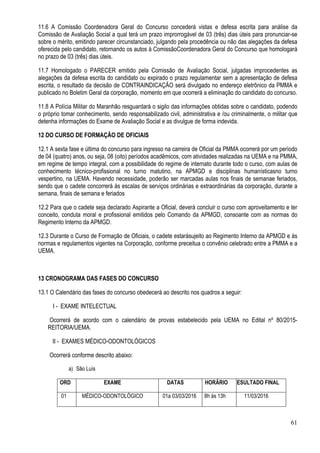 61
11.6 A Comissão Coordenadora Geral do Concurso concederá vistas e defesa escrita para análise da
Comissão de Avaliação Social a qual terá um prazo improrrogável de 03 (três) dias úteis para pronunciar-se
sobre o mérito, emitindo parecer circunstanciado, julgando pela procedência ou não das alegações da defesa
oferecida pelo candidato, retornando os autos à ComissãoCoordenadora Geral do Concurso que homologará
no prazo de 03 (três) dias úteis.
11.7 Homologado o PARECER emitido pela Comissão de Avaliação Social, julgadas improcedentes as
alegações da defesa escrita do candidato ou expirado o prazo regulamentar sem a apresentação de defesa
escrita, o resultado da decisão de CONTRAINDICAÇÃO será divulgado no endereço eletrônico da PMMA e
publicado no Boletim Geral da corporação, momento em que ocorrerá a eliminação do candidato do concurso.
11.8 A Polícia Militar do Maranhão resguardará o sigilo das informações obtidas sobre o candidato, podendo
o próprio tomar conhecimento, sendo responsabilizado civil, administrativa e /ou criminalmente, o militar que
detenha informações do Exame de Avaliação Social e as divulgue de forma indevida.
12 DO CURSO DE FORMAÇÃO DE OFICIAIS
12.1 A sexta fase e última do concurso para ingresso na carreira de Oficial da PMMA ocorrerá por um período
de 04 (quatro) anos, ou seja, 08 (oito) períodos acadêmicos, com atividades realizadas na UEMA e na PMMA,
em regime de tempo integral, com a possibilidade do regime de internato durante todo o curso, com aulas de
conhecimento técnico-profissional no turno matutino, na APMGD e disciplinas humanísticasno turno
vespertino, na UEMA. Havendo necessidade, poderão ser marcadas aulas nos finais de semanae feriados,
sendo que o cadete concorrerá às escalas de serviços ordinárias e extraordinárias da corporação, durante a
semana, finais de semana e feriados
12.2 Para que o cadete seja declarado Aspirante a Oficial, deverá concluir o curso com aproveitamento e ter
conceito, conduta moral e profissional emitidos pelo Comando da APMGD, consoante com as normas do
Regimento Interno da APMGD.
12.3 Durante o Curso de Formação de Oficiais, o cadete estarásujeito ao Regimento Interno da APMGD e às
normas e regulamentos vigentes na Corporação, conforme preceitua o convênio celebrado entre a PMMA e a
UEMA.
13 CRONOGRAMA DAS FASES DO CONCURSO
13.1 O Calendário das fases do concurso obedecerá ao descrito nos quadros a seguir:
I - EXAME INTELECTUAL
Ocorrerá de acordo com o calendário de provas estabelecido pela UEMA no Edital nº 80/2015-
REITORIA/UEMA.
II - EXAMES MÉDICO-ODONTOLÓGICOS
Ocorrerá conforme descrito abaixo:
a) São Luís
ORD EXAME DATAS HORÁRIO RESULTADO FINAL
01 MÉDICO-ODONTOLÓGICO 01a 03/03/2016 8h às 13h 11/03/2016
 