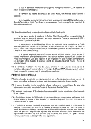 63
c) titulo de eleitorcom comprovante de votação do último pleito eleitoral e C.P.F. (cadastro de
pessoa física) (original e fotocópia);
d) certificado ou diploma de conclusão do Ensino Médio, com histórico escolar (original e
fotocópia);
e) os candidatos aprovados no presente certame, no ato da matrícula na UEMA para frequentar o
Curso de Formação de Oficiais PM, não devem possuir qualquer vínculo empregatício em decorrência do
sistema integral acadêmico.
16.2 O candidato classificado, em caso de efetivação da matricula, ficará sujeito:
a) ao regime escolar da Academia de Policia Militar Gonçalves Dias, com possibilidade de
período do curso em sistema de internato e às normas previstas no Regimento Interno da APMGD e
Regulamentos Vigentes na Corporação;
b) ao pagamento de subsidio escolar definido em Regimento Interno da Academia de Policia
Militar Gonçalves Dias (APMGD) compreendendo o valor percentual de até 10% (dez por cento) do
subsidio mensal que corresponde à remuneração do cadete PM (Referente ao Diretório Acadêmico e à
Comissão de Festa do Aspirantado);
c) às demais exigências previstas no currículo escolar e normas internas comuns a todos os
cadetes, podendo após aprovação neste concurso ser a qualquer momento requisitado pela Academia de
Policia Militar Gonçalves Dias, para o período de pré-adaptação e/ou para atividades complementares,
bem como para outras atividades de extensão podendo ser realizadas no período noturno e nos fins de
semana e feriados.
16.3 Os candidatos classificados no limite das vagas, constante no item 1.1 deste anexo, no ato da
matrículana UEMA, para frequentar o Curso de Formação de Oficiais PMMA não podem possuir qualquer
vinculo empregatício em decorrência do sistema integral acadêmico.
17 DAS PRESCRIÇÕES DIVERSAS
17.1 As irregularidades constatadas nos documentos, ainda que verificadas posteriormente aos exames e às
provas, eliminarão o candidato do concurso, anulando-se os atos decorrentes da sua inscrição.
17.2 Os exames de aptidão (médico-odontológico e físico) realizar-se-ão no município de São Luís, pelas
subcomissões designadas por meio de Portaria do Comandante Geral da PMMA.
17.3 O candidato inscrito para o CFO realizará os Exames de Aptidão (médico-odontológico e físico)na cidade
de São Luís-MA.
17.4 A Comissão de Seleção da PMMA terá a função de administrar e operacionalizar a efetivação deste
certame atinente a PMMA e será composta por membros designados por meio de Portaria do
Comandante Geral da PMMA.
17.5 A Comissão de Recursos da PMMA será presidida pelo Subcomandante Geral da Polícia Militar do
Maranhão, somando-se a sua composição o Diretor de Pessoal da PMMA e o Diretor de Ensino da
PMMA. Esta comissão funcionará como órgão de recurso administrativo para analisar e emitir pareceres
acerca de possíveis irregularidades arguidas pelo candidato, mediante pedido formalizado em
requerimentofundamentado no que concerne aos resultados dos exames de aptidão (médico-
odontológicos e físicos) nasdatas previstas neste regulamento.
 