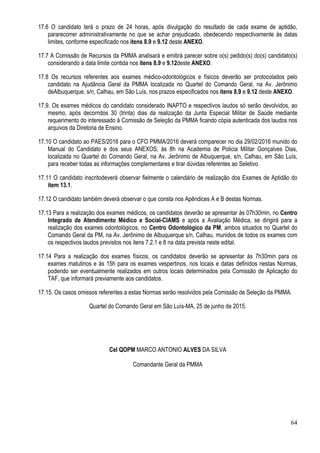 64
17.6 O candidato terá o prazo de 24 horas, após divulgação do resultado de cada exame de aptidão,
pararecorrer administrativamente no que se achar prejudicado, obedecendo respectivamente às datas
limites, conforme especificado nos itens 8.9 e 9.12 deste ANEXO.
17.7 A Comissão de Recursos da PMMA analisará e emitirá parecer sobre o(s) pedido(s) do(s) candidato(s)
considerando a data limite contida nos itens 8.9 e 9.12deste ANEXO.
17.8 Os recursos referentes aos exames médico-odontológicos e físicos deverão ser protocolados pelo
candidato na Ajudância Geral da PMMA localizada no Quartel do Comando Geral, na Av. Jerônimo
deAlbuquerque, s/n, Calhau, em São Luís, nos prazos especificados nos itens 8.9 e 9.12 deste ANEXO.
17.9. Os exames médicos do candidato considerado INAPTO e respectivos laudos só serão devolvidos, ao
mesmo, após decorridos 30 (trinta) dias da realização da Junta Especial Militar de Saúde mediante
requerimento do interessado á Comissão de Seleção da PMMA ficando cópia autenticada dos laudos nos
arquivos da Diretoria de Ensino.
17.10 O candidato ao PAES/2016 para o CFO PMMA/2016 deverá comparecer no dia 29/02/2016 munido do
Manual do Candidato e dos seus ANEXOS, às 8h na Academia de Policia Militar Gonçalves Dias,
localizada no Quartel do Comando Geral, na Av. Jerônimo de Albuquerque, s/n, Calhau, em São Luís,
para receber todas as informações complementares e tirar dúvidas referentes ao Seletivo.
17.11 O candidato inscritodeverá observar fielmente o calendário de realização dos Exames de Aptidão do
item 13.1.
17.12 O candidato também deverá observar o que consta nos Apêndices A e B destas Normas.
17.13 Para a realização dos exames médicos, os candidatos deverão se apresentar às 07h30min, no Centro
Integrado de Atendimento Médico e Social-CIAMS e após a Avaliação Médica, se dirigirá para a
realização dos exames odontológicos, no Centro Odontológico da PM, ambos situados no Quartel do
Comando Geral da PM, na Av. Jerônimo de Albuquerque s/n, Calhau, munidos de todos os exames com
os respectivos laudos previstos nos itens 7.2.1 e 8 na data prevista neste edital.
17.14 Para a realização dos exames físicos, os candidatos deverão se apresentar às 7h30min para os
exames matutinos e às 15h para os exames vespertinos, nos locais e datas definidos nestas Normas,
podendo ser eventualmente realizados em outros locais determinados pela Comissão de Aplicação do
TAF, que informará previamente aos candidatos.
17.15. Os casos omissos referentes a estas Normas serão resolvidos pela Comissão de Seleção da PMMA.
Quartel do Comando Geral em São Luís-MA, 25 de junho de 2015.
Cel QOPM MARCO ANTONIO ALVES DA SILVA
Comandante Geral da PMMA
 