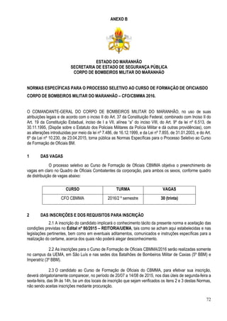 72
ANEXO B
ESTADO DO MARANHÃO
SECRETARIA DE ESTADO DE SEGURANÇA PÚBLICA
CORPO DE BOMBEIROS MILITAR DO MARANHÃO
NORMAS ESPECÍFICAS PARA O PROCESSO SELETIVO AO CURSO DE FORMAÇÃO DE OFICIAISDO
CORPO DE BOMBEIROS MILITAR DO MARANHÃO – CFO/CBMMA 2016.
O COMANDANTE-GERAL DO CORPO DE BOMBEIROS MILITAR DO MARANHÃO, no uso de suas
atribuições legais e de acordo com o inciso II do Art. 37 da Constituição Federal, combinado com Inciso II do
Art. 19 da Constituição Estadual, inciso de I a VII, alínea “a” do inciso VIII, do Art. 9º da lei nº 6.513, de
30.11.1995, (Dispõe sobre o Estatuto dos Policiais Militares da Polícia Militar e dá outras providências), com
as alterações introduzidas por meio da lei nº 7.486, de 16.12.1999, e da Lei nº 7.855, de 31.01.2003, e do Art.
6º da Lei nº 10.230, de 23.04.2015, torna pública as Normas Específicas para o Processo Seletivo ao Curso
de Formação de Oficiais BM.
1 DAS VAGAS
O processo seletivo ao Curso de Formação de Oficiais CBMMA objetiva o preenchimento de
vagas em claro no Quadro de Oficiais Combatentes da corporação, para ambos os sexos, conforme quadro
de distribuição de vagas abaixo:
CURSO TURMA VAGAS
CFO CBMMA 2016/2 º semestre 30 (trinta)
2 DAS INSCRIÇÕES E DOS REQUISITOS PARA INSCRIÇÃO
2.1 A inscrição do candidato implicará o conhecimento tácito da presente norma e aceitação das
condições previstas no Edital nº 80/2015 – REITORIA/UEMA, tais como se acham aqui estabelecidas e nas
legislações pertinentes, bem como em eventuais aditamentos, comunicados e instruções específicas para a
realização do certame, acerca dos quais não poderá alegar desconhecimento.
2.2 As inscrições para o Curso de Formação de Oficiais CBMMA/2016 serão realizadas somente
no campus da UEMA, em São Luís e nas sedes dos Batalhões de Bombeiros Militar de Caxias (5º BBM) e
Imperatriz (3º BBM).
2.3 O candidato ao Curso de Formação de Oficiais do CBMMA, para efetivar sua inscrição,
deverá obrigatoriamente comparecer, no período de 20/07 a 14/08 de 2015, nos dias úteis de segunda-feira a
sexta-feira, das 9h às 14h, ba um dos locais de inscrição que sejam verificados os itens 2 e 3 destas Normas,
não sendo aceitas inscrições mediante procuração.
 