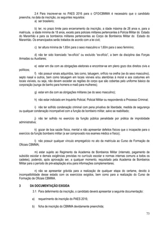 73
2.4 Para inscrever-se no PAES 2016 para o CFO/CBMMA é necessário que o candidato
preencha, na data da inscrição, os seguintes requisitos:
a) ser brasileiro;
b) ter, no prazo limite para encerramento da inscrição, a idade máxima de 28 anos e, para a
matrícula, a idade mínima de 18 anos, exceto para policiais militares pertencentes à Polícia Militar do Estado
do Maranhão e para os bombeiros militares pertencentes ao Corpo de Bombeiros Militar do Estado do
Maranhão. Os emancipados serão tratados de acordo com a lei civil;
c) ter altura mínima de 1,65m para o sexo masculino e 1,60m para o sexo feminino;
d) não ter sido licenciado “ex-ofício” ou excluído “ex-ofício”, a bem da disciplina das Forças
Armadas ou Auxiliares;
e) estar em dia com as obrigações eleitorais e encontrar-se em pleno gozo dos direitos civis e
políticos;
f) não possuir sinais adquiridos, tais como, tatuagem, orifício na orelha (se do sexo masculino),
septo nasal e outros, bem como tatuagem em locais visíveis e/ou atentórias à moral e aos costumes em
locais visíveis, ou seja, não devem exceder as regiões do corpo que são cobertas pelo uniforme básico da
corporação (sunga de banho para homens e maiô para mulheres);
g) estar em dia com as obrigações militares (se do sexo masculino);
h) não estar indiciado em Inquérito Policial, Policial Militar ou respondendo a Processo Criminal;
i) não ter sofrido condenação criminal com pena privativa de liberdade, medida de segurança
ou qualquer condenação incompatível com a função de bombeiro militar, salvo se reabilitado;
j) não ter sofrido no exercício da função pública penalidade por prática de improbidade
administrativa;
k) gozar de boa saúde física, mental e não apresentar defeitos físicos que o incapacite para o
exercício da função bombeiro militar (a ser comprovado nos exames médico e físico);
l) não possuir qualquer vínculo empregatício no ato da matrícula ao Curso de Formação de
Oficiais CBMMA;
m) estar sujeito ao Regimento da Academia de Bombeiros Militar (internato, pagamento de
subsídio escolar e demais exigências previstas no currículo escolar e normas internas comuns a todos os
cadetes), podendo, após aprovação ser, a qualquer momento, requisitado pela Academia de Bombeiros
Militar para o período de pré-adaptação e/ou para informações complementares;
n) não se apresentar grávida para a realização de qualquer etapa do certame, devido à
incompatibilidade desse estado com os exercícios exigidos, bem como para a realização do Curso de
Formação de Oficiais CBMMA.
3 DA DOCUMENTAÇÃO EXIGIDA
3.1 Para deferimento da inscrição, o candidato deverá apresentar a seguinte documentação:
a) requerimento de inscrição do PAES 2016;
b) ficha de inscrição do CBMMA devidamente preenchida;
 