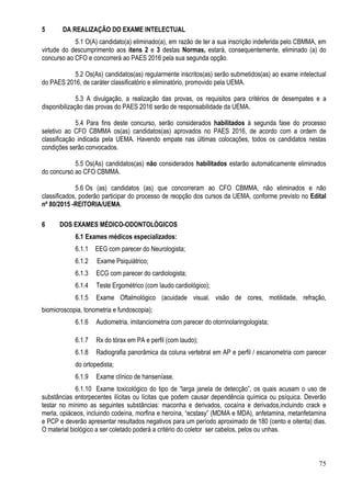 75
5 DA REALIZAÇÃO DO EXAME INTELECTUAL
5.1 O(A) candidato(a) eliminado(a), em razão de ter a sua inscrição indeferida pelo CBMMA, em
virtude do descumprimento aos itens 2 e 3 destas Normas, estará, consequentemente, eliminado (a) do
concurso ao CFO e concorrerá ao PAES 2016 pela sua segunda opção.
5.2 Os(As) candidatos(as) regularmente inscritos(as) serão submetidos(as) ao exame intelectual
do PAES 2016, de caráter classificatório e eliminatório, promovido pela UEMA.
5.3 A divulgação, a realização das provas, os requisitos para critérios de desempates e a
disponibilização das provas do PAES 2016 serão de responsabilidade da UEMA.
5.4 Para fins deste concurso, serão considerados habilitados à segunda fase do processo
seletivo ao CFO CBMMA os(as) candidatos(as) aprovados no PAES 2016, de acordo com a ordem de
classificação indicada pela UEMA. Havendo empate nas últimas colocações, todos os candidatos nestas
condições serão convocados.
5.5 Os(As) candidatos(as) não considerados habilitados estarão automaticamente eliminados
do concurso ao CFO CBMMA.
5.6 Os (as) candidatos (as) que concorreram ao CFO CBMMA, não eliminados e não
classificados, poderão participar do processo de reopção dos cursos da UEMA, conforme previsto no Edital
nº 80/2015 -REITORIA/UEMA.
6 DOS EXAMES MÉDICO-ODONTOLÓGICOS
6.1 Exames médicos especializados:
6.1.1 EEG com parecer do Neurologista;
6.1.2 Exame Psiquiátrico;
6.1.3 ECG com parecer do cardiologista;
6.1.4 Teste Ergométrico (com laudo cardiológico);
6.1.5 Exame Oftalmológico (acuidade visual, visão de cores, motilidade, refração,
biomicroscopia, tonometria e fundoscopia);
6.1.6 Audiometria, imitanciometria com parecer do otorrinolaringologista;
6.1.7 Rx do tórax em PA e perfil (com laudo);
6.1.8 Radiografia panorâmica da coluna vertebral em AP e perfil / escanometria com parecer
do ortopedista;
6.1.9 Exame clínico de hanseníase.
6.1.10 Exame toxicológico do tipo de “larga janela de detecção”, os quais acusam o uso de
substâncias entorpecentes ilícitas ou lícitas que podem causar dependência química ou psíquica. Deverão
testar no mínimo as seguintes substâncias: maconha e derivados, cocaína e derivados,incluindo crack e
merla, opiáceos, incluindo codeína, morfina e heroína, “ecstasy” (MDMA e MDA), anfetamina, metanfetamina
e PCP e deverão apresentar resultados negativos para um período aproximado de 180 (cento e oitenta) dias.
O material biológico a ser coletado poderá a critério do coletor ser cabelos, pelos ou unhas.
 