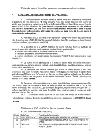 77
6.7Correrão, por conta do candidato, as despesas com os exames médico-odontológicos.
7 DA REALIZAÇÃO DOS EXAMES E TESTES DE APTIDÃO FÍSICA
7.1 O candidato habilitado no exame intelectual deverá, nesta fase, apresentar o comprovante
de pagamento do valor adicional de R$ 50,00 (cinquenta reais) para custear despesas com exames de
aptidão, a ser depositada na conta corrente do Corpo de Bombeiros Militar do Maranhão de número 3744-3 e
agência 1024-3 do Banco Bradesco S/A (para efeito de comprovação de pagamento do valor adicional
para o teste de aptidão física, só será aceito o comprovante expedido diretamente no caixa do Banco
Bradesco. Comprovantes em caixas eletrônicos via envelope ou outra forma de depósito sujeito à
conferência não serão aceitos).
7.2 Além dessa taxa, o candidato deverá apresentar o comprovante relativo ao pagamento do
valor da inscrição para o PAES 2016 da Universidade Estadual do Maranhão, excetuando-se deste tópico os
candidatos que forem julgados isentos pela UEMA.
7.3 O candidato ao CFO CBMMA, habilitado no exame intelectual dentro do quádruplo do
número de vagas, será submetido a teste e exames, obedecendo-se à seguinte ordem:
a) exames médico-odontológicos (conforme calendário de exames);
b) testes de aptidão física (conforme calendário de testes);
c) exames psicotécnicos (com os aprovados e classificados no PAES 2016, dentro do número de vagas
estabelecido).
7.4 Os exames médico-odontológicos e os testes de aptidão física têm caráter eliminatório,
exceto o psicotécnico, portanto, somente realizará o teste de aptidão física o candidato considerado apto nos
exames médico-odontológicos.
7.5 Os candidatos com recursos deferidos por ocasião de terem recorrido a uma nova
oportunidade para serem reavaliados nos exames médico-odontológicos e/ou nos testes de aptidão física
realizarão nova JEMS e/ou novo TAF somente em São Luís, em data e horário a ser fixado pela Comissão de
Concurso do CBMMA, a ser divulgada na Ajudância-Geral do Comando Geral do CBMMA, conforme prazos
definidos no 7.7 destas Normas;
7.6 Os exames médico-odontológicos e os testes de aptidão física a serem realizados em São
Luís, ficarão a cargo da Junta Especial Militar de Saúde (JEMS) e da Comissão de TAF (CTAF), e, nas
cidades de Imperatriz (MA) e Caxias (MA), por submissões designadas, respectivamente pela JEMS e CTAF,
conforme calendário dos exames e dos testes de aptidão física, exceto em caso de recurso que serão
realizados todos em São Luís.
7.6.1 O candidato deverá optar por um dos locais para entrega de exames médicos-
odontológicos e realização dos testes de aptidão física, conforme o estabelecido no APÊNDICE A destas
Normas.
7.7Calendário da JEMS e do CTAF em São Luís, Imperatriz e Caxias:
a) Junta Especial Militar de Saúde (JEMS)
Passo Data/Prazo Procedimento Administrativo
01 25/02 e 26/02/2016 Realização da JEMS (capital e interior), das 8h às 14h.
02 02/03/2016 Apresentação dos resultados da JEMS à UEMA para divulgação dos
APTOS.
03 04/03/2016 Data limite para divulgação pela UEMA da relação dos APTOS na
JEMS do CBMMA.
 