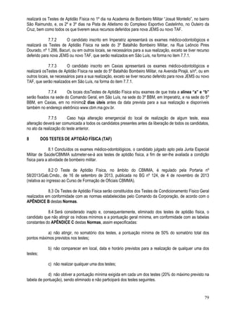 79
realizará os Testes de Aptidão Física no 1º dia na Academia de Bombeiro Militar “Josué Montello”, no bairro
São Raimundo, e, os 2º e 3º dias na Pista de Atletismo do Complexo Esportivo Castelinho, no Outeiro da
Cruz, bem como todos os que tiverem seus recursos deferidos para nova JEMS ou novo TAF.
7.7.2 O candidato inscrito em Imperatriz apresentará os exames médico-odontológicos e
realizará os Testes de Aptidão Física na sede do 3º Batalhão Bombeiro Militar, na Rua Leôncio Pires
Dourado, nº 1.286, Bacuri, ou em outros locais, se necessários para a sua realização, exceto se tiver recurso
deferido para nova JEMS ou novo TAF, que serão realizados em São Luís, na forma no item 7.7.1.
7.7.3 O candidato inscrito em Caxias apresentará os exames médico-odontológicos e
realizará osTestes de Aptidão Física na sede do 5º Batalhão Bombeiro Militar, na Avenida Pirajá, s/nº, ou em
outros locais, se necessários para a sua realização, exceto se tiver recurso deferido para nova JEMS ou novo
TAF, que serão realizados em São Luís, na forma do item 7.7.1.
7.7.4 Os locais dosTestes de Aptidão Física e/ou exames de que trata a alínea “a” e “b”
serão fixados na sede do Comando Geral, em São Luís, na sede do 3º BBM, em Imperatriz, e na sede do 5º
BBM, em Caxias, em no mínimo2 dias úteis antes da data prevista para a sua realização e disponíveis
também no endereço eletrônico www.cbm.ma.gov.br.
7.7.5 Caso haja alteração emergencial do local de realização de algum teste, essa
alteração deverá ser comunicada a todos os candidatos presentes antes da liberação de todos os candidatos,
no ato da realização do teste anterior.
8 DOS TESTES DE APTIDÃO FÍSICA (TAF)
8.1 Concluídos os exames médico-odontológicos, o candidato julgado apto pela Junta Especial
Militar de Saúde/CBMMA submeter-se-á aos testes de aptidão física, a fim de ser-lhe avaliada a condição
física para a atividade de bombeiro militar.
8.2 O Teste de Aptidão Física, no âmbito do CBMMA, é regulado pela Portaria nº
58/2013/Gab.Cmdo., de 16 de setembro de 2013, publicada no BG nº 124, de 4 de novembro de 2013
(relativa ao ingresso ao Curso de Formação de Oficiais CBMMA).
8.3 Os Testes de Aptidão Física serão constituídos dos Testes de Condicionamento Físico Geral
realizados em conformidade com as normas estabelecidas pelo Comando da Corporação, de acordo com o
APÊNDICE B destas Normas.
8.4 Será considerado inapto e, consequentemente, eliminado dos testes de aptidão física, o
candidato que não atingir os índices mínimos e a pontuação geral mínima, em conformidade com as tabelas
constantes do APÊNDICE C destas Normas, assim especificadas:
a) não atingir, no somatório dos testes, a pontuação mínima de 50% do somatório total dos
pontos máximos previstos nos testes;
b) não comparecer em local, data e horário previstos para a realização de qualquer uma dos
testes;
c) não realizar qualquer uma dos testes;
d) não obtiver a pontuação mínima exigida em cada um dos testes (20% do máximo previsto na
tabela de pontuação), sendo eliminado e não participará dos testes seguintes.
 