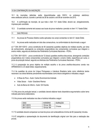 8
10 DA CONFIRMAÇÃO DA INSCRIÇÃO
10.1 As inscrições deferidas serão disponibilizadas pela DOCV, no endereço eletrônico:
www.vestibular.uema.br, durante o período de 26 de outubro a de 08 de novembro de 2015.
10.2 A confirmação da inscrição, de que trata o item 10.1 deste Edital, deverá ser, obrigatoriamente,
impressa pelo candidato.
10.3 O candidato somente terá acesso aos locais de prova mediante o previsto no item 11.7 deste Edital.
11 DAS PROVAS
11.1 As provas do Processo Seletivo serão aplicadas nos campi constantes no item 6.1 deste Edital.
11.2 As provas serão realizadas em dois dias consecutivos, na conformidade do discriminado a seguir:
a) 1° DIA: 08/11/2015 - prova constituída de 60 (sessenta) questões objetivas de múltipla escolha, por área
de conhecimento, abrangendo os conteúdos programáticos dos componentes curriculares que integram o
ensino médio, segundo as diretrizes dos Parâmetros Curriculares Nacionais – PCN’s.
b) 2°DIA: 09/11/2015 - prova constituída de 12 (doze) questões analítico-discursivas, abrangendo conteúdos
programáticos de 2 (dois) componentes curriculares que integram o ensino médio, específicos por curso, e
prova de produção textual, segundo as diretrizes dos Parâmetros Curriculares Nacionais – PCN’s.
11.3 A composição da prova objetiva de múltipla escolha e da prova analítico-discursiva consta nos
APÊNDICES C e E deste Edital, respectivamente.
11.4 As questões da prova de Língua Portuguesa e Literatura Brasileira terão como referência textos
nacionais e as obras literárias previamente recomendadas como leitura obrigatória e indicadas a seguir:
• A Rosa do Povo - Autor: Carlos Drummond de Andrade
• Vidas Secas - Autor: Graciliano Ramos
• Auto da Barca do Inferno - Autor: Gil Vicente.
11.5 Na prova de produção textual, o candidato deverá elaborar texto dissertativo-argumentativo sobre tema
indicado pela banca elaboradora.
11.6 As provas serão realizadas nos dias e horários indicados a seguir:
DIAS HORÁRIO DURAÇÃO
08/11/2015 13h às 18h
5 horas
09/11/2015 13h às 18h
11.7 O candidato deverá comparecer ao local de prova com antecedência mínima de 60 (sessenta) minutos.
11.8 É obrigatória a apresentação de documento de identificação original com foto para a realização das
provas.
 