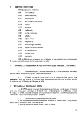 80
9 DO EXAME PSICOTÉCNICO
9.1Atributos a serem avaliados:
9.1.1 personalidade:
9.1.1.1 controle emocional;
9.1.1.2 adaptabilidade;
9.1.1.3 relacionamento interpessoal;
9.1.1.4 liderança;
9.1.1.5 segurança.
9.1.2 inteligência:
9.1.2.1 nível de inteligência;
9.1.3 aptidões:
9.1.3.1 fluência verbal
9.1.3.2 compreensão;
9.1.3.3 raciocínio lógico e abstrato;
9.1.3.4 atenção concentrada e difusa;
9.1.3.5 coordenação motora;
9.1.3.6 memória visual;
9.1.3.7 criatividade.
9.2 O candidato deverá comparecer, para a realização do exame psicotécnico, munido de cartão
de inscrição, identidade, caneta (azul ou preta), lápis e borracha.
10 DA HABILITAÇÃO NOS EXAMES MÉDICO-ODONTOLÓGICOS E TESTES DE APTIDÃO FÍSICA
10.1 Estará habilitado para o Processo Seletivo do CFO CBMMA o candidato considerado
apto nos exames médico-odontológicos e Testes de Aptidão Física.
10.2 O CBMMA, por meio do Comando da Corporação, remeterá à UEMA, até o dia 29 de
abril de 2016, a ata final contendo os candidatos aptos nos testes de aptidão física dos candidatos para fins
de publicação pela UEMA até o dia 2 de maio de 2016.
11 DA REALIZAÇÃO DA AVALIAÇÃO SOCIAL
11.1 O CBMMA promoverá uma avaliação social do candidato, que será de caráter eliminatório,
tendo como pressuposto a averiguação da idoneidade moral e conduta pregressa do candidato que constará
de pesquisa da conduta pessoal do candidato, com base em documentos oficiais e em informações presentes
em formulário peculiar preenchido pelo próprio candidato.
11.2 A avaliação social consistirá na apuração e análise:
a) dos antecedentes criminais compreendendo processos na Justiça Comum, Justiça Federal,
Justiça Eleitoral e na Justiça Militar Estadual e Federal;
b) dos antecedentes policiais nas esferas Federal e Estadual;
 