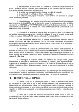 81
c) dos antecedentes de conduta militar, se o candidato foi ex-militar das Forças Armadas ou de
outras Corporações Militares Estaduais, sendo causa direta de sua contra-indicação as situações de
licenciamento, exclusão ou demissão a bem da disciplina;
d) de certidão de processo administrativo disciplinar no âmbito da instituição;
e) de autenticidade do certificado ou diploma escolar exigido;
f) de outros requisitos julgados necessários e imprescindíveis pela Comissão de Avaliação
Social, devidamente justificados.
11.3 A avaliação social será procedida por uma Comissão de Avaliação Social (CAS), designada
pelo Comandante Geral da CBMMA que, ao final, emitirá em ata os resultados obtidos pelos candidatos,
considerando-os INDICADOS ou CONTRAINDICADOS, conforme avaliação de compatibilidade ou não, do
comportamento e condução social do candidato para o cargo de Oficial do Quadro de Combatentes do Corpo
de Bombeiros Militar do Maranhão.
11.4 Os trabalhos da Comissão de Avaliação Social serão realizados desde o início da inscrição
do candidato, estendendo-se durante todo o período de realização do curso de formação em que serão
emitidos os resultados obtidos ao final de cada ano do Curso de Formação de Oficiais.
11.5 Em caso de CONTRAINDICACÃO, o candidato será oficialmente notificado, sendo-lhe
ofertado o prazo de 5 dias úteis para apresentar DEFESA ESCRITA e fundamentada em documentos
comprobatórios, sendo esta acolhida como recurso, tendo como termo inicial o primeiro dia útil subsequente à
notificação oficial do candidato.
11.6 A Comissão do Concurso do CBMMA concederá vistas e defesa escrita para análise da
Comissão de Avaliação Social a qual terá um prazo improrrogável de 5 dias úteis para pronunciar-se sobre o
mérito, emitindo parecer circunstanciado, julgando pela procedência ou improcedência das alegações da
defesa oferecida pelo candidato, retornando os autos à Comissão do Concurso do CBMMAque homologará
no prazo de 5 dias úteis.
11.7 Homologado o PARECER emitido pela Comissão de Avaliação Social, julgadas
improcedentes as alegações da defesa escrita do candidato ou expirado o prazo regulamentar sem a
apresentação de defesa escrita, o resultado da decisão de CONTRAINDICAÇÃO será divulgado no site do
CBMMA e publicado no Boletim Geral da corporação, momento em que ocorrerá a eliminação do candidato
do concurso.
11.8 O Corpo de Bombeiros Militar do Maranhão resguardará o sigilo das informações obtidas
sobre o candidato, podendo o próprio tomar conhecimento, sendo responsabilizado civil, administrativa e/ou
criminalmente o militar que detenha informações da Avaliação Social e as divulgue de forma indevida.
12 DO CURSO DE FORMAÇÃO DE OFICIAIS
12.1 A sexta e última fase do concurso para ingresso na carreira de oficial do CBMMA ocorrerá
por um período de 3 (três) anos, ou seja, 6 (seis) períodos acadêmicos, com atividades realizadas na
UEMA/CBMMA, em regime de tempo integral, com a possibilidade do regime de internato, com aulas de
conhecimento técnico-profissional no turno matutino, na ABMJM, e disciplinas técnico-científicas, no turno
vespertino na UEMA, sendo que o cadete concorrerá às escalas de serviços ordinárias e extraordinárias da
corporação.
12.2 Para que o cadete seja declarado Aspirante-a-oficial deverá concluir o curso com
aproveitamento e ter conceito e conduta moral e profissional emitidos pelo Comando da ABMJM, consoante
as normas do Regimento Interno.
 