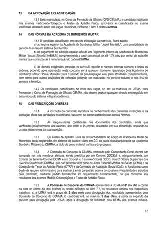 82
13 DA APROVAÇÃO E CLASSIFICAÇÃO
13.1 Será matriculado, no Curso de Formação de Oficiais (CFO/CBMMA), o candidato habilitado
nos exames médico-odontológicos e Testes de Aptidão Física, aprovados e classificados no exame
intelectual, dentro do limite das vagas oferecidas, conforme o item 1 destas Normas.
14 DAS NORMAS DA ACADEMIA DE BOMBEIROS MILITAR.
14.1 O candidato classificado, em caso de efetivação da matrícula, ficará sujeito:
a) ao regime escolar da Academia de Bombeiros Militar “Josué Montello”, com possibilidade de
período do curso em sistema de internato.
b) ao pagamento de subsídio escolar definido em Regimento Interno da Academia de Bombeiros
Militar “Josué Montello” (ABMJM) compreendendo o valor percentual de até 10% (dez por cento) do subsídio
mensal que corresponde à remuneração do cadete CBMMA;
c) às demais exigências previstas no currículo escolar e normas internas comuns a todos os
cadetes, podendo após aprovação neste concurso ser a qualquer momento requisitado pela Academia de
Bombeiros Militar “Josué Montello” para o período de pré-adaptação e/ou para atividades complementares,
bem como para outras atividades de extensão podendo ser realizadas no período noturno e nos fins de
semana e feriados.
14.2 Os candidatos classificados no limite das vagas, no ato da matrícula na UEMA, para
frequentar o Curso de Formação de Oficiais CBMMA, não devem possuir qualquer vínculo empregatício em
decorrência do sistema integral acadêmico.
15 DAS PRESCRIÇÕES DIVERSAS
15.1 A inscrição do candidato importará no conhecimento das presentes instruções e na
aceitação tácita das condições do concurso, tais como se acham estabelecidas nestas Normas.
15.2 As irregularidades constatadas nos documentos dos candidatos, ainda que
verificadas posteriormente aos exames, aos testes e às provas, resultarão em sua eliminação, anulando-se
os atos decorrentes da sua inscrição.
15.3 Os Testes de Aptidão Física de responsabilidade do Corpo de Bombeiros Militar do
Maranhão serão registrados em sistema de áudio e vídeo em CD, os quais ficarãoarquivados na Academia
Bombeiro Militares do CBMMA, a título de prova material da lisura do processo.
15.4 A Comissão de Concurso do CBMMA, nomeada pelo Comandante-Geral, deverá ser
composta por três membros efetivos, sendo presidida por um Coronel QOCBM, e, obrigatoriamente, um
Coronel ou Tenente-Coronel QOSM e um Coronel ou Tenente-Coronel QOSD, mais 2 Oficiais Superiores dos
diversos Quadros do CBMMA, que não poderão fazer parte da Junta Especial Médica de Saúde (JEMS) e da
Comissão de Teste de Aptidão Física (CTAF) e da Comissão de Avaliação Social (CAS), e, funcionará como
órgão de recurso administrativo para analisar e emitir pareceres, acerca de possíveis irregularidades arguídas
pelo candidato, mediante pedido formalizado em requerimento fundamentado, no que concerne aos
resultados dos exames Médico-Odontológicos e Testes de Aptidão Física.
15.5 A Comissão de Concurso do CBMMA apresentará à UEMA no3º dia útil, a contar
da data do último dia dos exames ou testes definidos no item 7.7, os resultados obtidos nos respectivos
trabalhos; e, a UEMA terá o prazo de 2 dias úteis para divulgação dos resultados apresentados pela
Comissão de Concurso do CBMMA. O candidato terá, no máximo, 3 dias úteis, a conta do segundo dia
previsto para divulgação pela UEMA, após a divulgação do resultado pela UEMA dos exames médico-
 