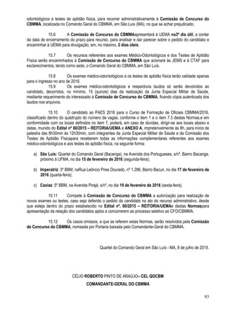 83
odontológicos e testes de aptidão física, para recorrer administrativamente à Comissão de Concurso do
CBMMA, localizada no Comando Geral do CBMMA, em São Luís (MA), no que se achar prejudicado.
15.6 A Comissão de Concurso do CBMMAapresentará à UEMA no3º dia útil, a contar
da data de encerramento do prazo para recurso, para analisar e dar parecer sobre o pedido do candidato e
encaminhar à UEMA para divulgação, em, no máximo, 2 dias úteis.
15.7 Os recursos referentes aos exames Médico-Odontológicos e dos Testes de Aptidão
Física serão encaminhados à Comissão de Concurso do CBMMA que acionará às JEMS e à CTAF para
esclarecimentos, tendo como sede, o Comando Geral do CBMMA, em São Luís.
15.8 Os exames médico-odontológicos e os testes de aptidão física terão validade apenas
para o ingresso no ano de 2016.
15.9 Os exames médico-odontológicos e respectivos laudos só serão devolvidos ao
candidato, decorridos, no mínimo, 15 (quinze) dias da realização da Junta Especial Militar de Saúde,
mediante requerimento do interessado à Comissão de Concurso do CBMMA, ficando cópia autenticada dos
laudos nos arquivos.
15.10 O candidato ao PAES 2016 para o Curso de Formação de Oficiais CBMMA/2016,
classificado dentro do quádruplo do número de vagas, conforme o item 1 e o item 7.3 destas Normas,e em
conformidade com os locais definidos no item 7, poderá, em caso de dúvidas, dirigir-se aos locais abaixo e
datas, munido do Edital nº 80/2015 – REITORIA/UEMA e ANEXO A, impreterivelmente às 8h, para início de
palestra das 8h30min às 12h30min, com integrantes da Junta Especial Militar de Saúde e da Comissão dos
Testes de Aptidão Físicapara receberem todas as informações complementares referentes aos exames
médico-odontológicos e aos testes de aptidão física, na seguinte forma:
a) São Luís: Quartel do Comando Geral (Bacanga), na Avenida dos Portugueses, s/nº, Bairro Bacanga,
próximo à UFMA, no dia 15 de fevereiro de 2016 (segunda-feira);
b) Imperatriz: 3º BBM, naRua Leôncio Pires Dourado, nº 1.286, Bairro Bacuri, no dia 17 de fevereiro de
2016 (quarta-feira);
c) Caxias: 5º BBM, na Avenida Pirajá, s/nº, no dia 19 de fevereiro de 2016 (sexta-feira).
15.11 Compete à Comissão de Concurso do CBMMA a autorização para realização de
novos exames ou testes, caso seja deferido o pedido do candidato no ato do recurso administrativo, desde
que esteja dentro do prazo estabelecido no Edital nº. 80/2015 – REITORIA/UEMAe destas Normaspara
apresentação da relação dos candidatos aptos a concorrerem ao processo seletivo ao CFO/CBMMA.
15.12 Os casos omissos, a que se referem estas Normas, serão resolvidos pela Comissão
de Concurso do CBMMA, nomeada por Portaria baixada pelo Comandante-Geral do CBMMA.
Quartel do Comando Geral em São Luís - MA, 8 de julho de 2015.
CÉLIO ROBERTO PINTO DE ARAÚJO– CEL QOCBM
COMANDANTE-GERAL DO CBMMA
 