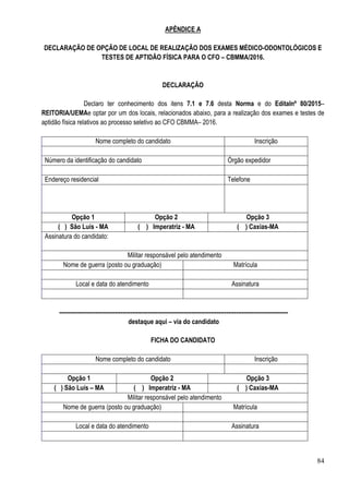 84
APÊNDICE A
DECLARAÇÃO DE OPÇÃO DE LOCAL DE REALIZAÇÃO DOS EXAMES MÉDICO-ODONTOLÓGICOS E
TESTES DE APTIDÃO FÍSICA PARA O CFO – CBMMA/2016.
DECLARAÇÃO
Declaro ter conhecimento dos itens 7.1 e 7.6 desta Norma e do Editalnº 80/2015–
REITORIA/UEMAe optar por um dos locais, relacionados abaixo, para a realização dos exames e testes de
aptidão física relativos ao processo seletivo ao CFO CBMMA– 2016.
Nome completo do candidato Inscrição
Número da identificação do candidato Órgão expedidor
Endereço residencial Telefone
Opção 1 Opção 2 Opção 3
( ) São Luís - MA ( ) Imperatriz - MA ( ) Caxias-MA
Assinatura do candidato:
Militar responsável pelo atendimento
Nome de guerra (posto ou graduação) Matrícula
Local e data do atendimento Assinatura
-----------------------------------------------------------------------------------------------------------------------
destaque aqui – via do candidato
FICHA DO CANDIDATO
Nome completo do candidato Inscrição
Opção 1 Opção 2 Opção 3
( ) São Luís – MA ( ) Imperatriz - MA ( ) Caxias-MA
Militar responsável pelo atendimento
Nome de guerra (posto ou graduação) Matrícula
Local e data do atendimento Assinatura
 