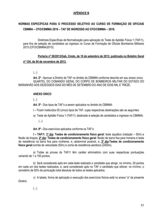 85
APÊNDICE B
NORMAS ESPECÍFICAS PARA O PROCESSO SELETIVO AO CURSO DE FORMAÇÃO DE OFICIAIS
CBMMA – CFO/CBMMA 2016 – TAF DE INGRESSO AO CFO/CBMMA – 2016.
Diretrizes Específicas de Normatização para aplicação do Teste de Aptidão Física 1 (TAF/1),
para fins de seleção de candidatos ao ingresso no Curso de Formação de Oficiais Bombeiros Militares
2015 (CFO/CBMMA/2015):
Portaria nº 58/2013/Gab. Cmdo, de 16 de setembro de 2013, publicada no Boletim Geral
nº 124, de 04 de novembro de 2013.
(...)
Art. 2º - Aprovar a Diretriz de TAF no âmbito do CBMMA conforme descrito em seu anexo único.
QUARTEL DO COMANDO GERAL DO CORPO DE BOMBEIROS MILITAR DO ESTADO DO
MARANHÃO AOS DEZESSEIS DIAS DO MÊS DE SETEMBRO DO ANO DE DOIS MIL E TREZE.
ANEXO ÚNICO
(...)
Art. 5º - Dos tipos de TAF’s a serem aplicados no âmbito do CBMMA:
I – Ficam instituídos 05 (cinco) tipos de TAF, cujas respectivas destinações são as seguintes:
a) Teste de Aptidão Física 1 (TAF/1): destinado à seleção de candidatos a ingresso no CBMMA;
(...)
Art. 8º - Dos exercícios aplicados conforme os TAF’s:
I – TAF/1: 1º dia: Testes de condicionamento físico geral: teste aquático (natação – 50m) e
flexão de braços; 2º dia: Testes de condicionamento físico geral: flexão de barra fixa para homens e teste
de resistência na barra fixa para mulheres, e, abdominal poolock, e, 3º dia:Testes de condicionamento
físico geral:corrida de velocidade (50m) e corria de resistência aeróbica (2400m).
a) Todas as provas do TAF/1 têm caráter eliminatório com suas respectivas pontuações
variando de 1 a 100 pontos;
b) Será considerado apto em cada teste realizado o candidato que atingir, no mínimo, 20 pontos
em cada um dos testes realizados, e, será considerado apto no TAF o candidato que obtiver, no mínimo, o
somatório de 50% da pontuação total absoluta de todos os testes aplicados;
c) A tabela, forma de aplicação e execução dos exercícios físicos está no anexo “a” da presente
Diretriz.
(...)
 
