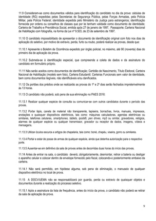 9
11.9 Consideram-se como documentos válidos para identificação do candidato no dia da prova: cédulas de
identidade (RG) expedidas pelas Secretarias de Segurança Pública, pelas Forças Armadas, pela Polícia
Militar, pela Polícia Federal; identidade expedida pelo Ministério da Justiça para estrangeiros; identificação
fornecida por ordens ou conselhos de classes que por lei tenham validade como documento de identidade;
Carteira de Trabalho e Previdência Social, emitida após 27 de janeiro de 1997; Passaporte; Carteira Nacional
de Habilitação com fotografia, na forma da Lei nº 9.503, de 23 de setembro de 1997.
11.10 O candidato impossibilitado de apresentar o documento de identificação original com foto nos dias de
aplicação do seletivo, por motivo de extravio, perda, furto ou roubo, poderá realizar as provas, desde que:
11.10.1 Apresente o Boletim de Ocorrência expedido por órgão policial, no máximo, até 90 (noventa) dias do
primeiro dia de aplicação da prova.
11.10.2 Submeta-se à identificação especial, que compreende a coleta de dados e da assinatura do
candidato em formulário próprio.
11.11 Não serão aceitos como documentos de identificação: Certidão de Nascimento, Título Eleitoral, Carteira
Nacional de Habilitação (modelo sem foto), Carteira Estudantil, Carteiras Funcionais sem valor de identidade,
bem como documentos ilegíveis, não identificáveis e/ou danificados.
11.12 Os portões dos prédios onde se realizarão as provas do 1º e 2º dias serão fechados impreterivelmente
às 13 horas.
11.13 O candidato não poderá, sob pena de sua eliminação no PAES 2016:
11.13.1 Realizar qualquer espécie de consulta ou comunicar-se com outros candidatos durante o período das
provas.
11.13.2 Portar lápis, caneta de material não transparente, lapiseira, borrachas, livros, manuais, impressos,
anotações e quaisquer dispositivos eletrônicos, tais como: máquinas calculadoras, agendas eletrônicas ou
similares, telefones celulares, smartphones, tablets, ipods®, pen drives, mp3 ou similar, gravadores, relógios,
alarmes de qualquer espécie ou qualquer transmissor, gravador ou receptor de dados, imagens, vídeos e
mensagens.
11.13.3 Utilizar óculos escuros e artigos de chapelaria, tais como: boné, chapéu, viseira, gorro ou similares.
11.13.4 Portar e estar de posse de armas de qualquer espécie, ainda que detenha autorização para o respectivo
porte.
11.13.5 Ausentar-se em definitivo da sala de provas antes de decorridas duas horas do início das provas.
11.14 Antes de entrar na sala, o candidato deverá, obrigatoriamente, desmontar, retirar a bateria ou desligar
o aparelho celular e colocar dentro de envelope fornecido pelo fiscal, colocando-o posteriormente embaixo da
carteira.
11.14.1 Não será permitido, em hipótese alguma, sob pena de eliminação, o manuseio de qualquer
dispositivo eletrônico no local de prova.
11.15 A DOCV/UEMA não se responsabilizará por guarda, perda ou extravio de quaisquer objetos e
documentos durante a realização do processo seletivo.
11.15.1 Após a assinatura da lista de frequência, antes do início da prova, o candidato não poderá se retirar
da sala de aplicação de prova.
 