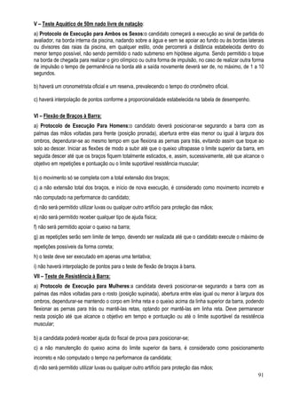 91
V – Teste Aquático de 50m nado livre de natação:
a) Protocolo de Execução para Ambos os Sexos:o candidato começará a execução ao sinal de partida do
avaliador, na borda interna da piscina, nadando sobre a água e sem se apoiar ao fundo ou às bordas laterais
ou divisores das raias da piscina, em qualquer estilo, onde percorrerá a distância estabelecida dentro do
menor tempo possível, não sendo permitido o nado submerso em hipótese alguma. Sendo permitido o toque
na borda de chegada para realizar o giro olímpico ou outra forma de impulsão, no caso de realizar outra forma
de impulsão o tempo de permanência na borda até a saída novamente deverá ser de, no máximo, de 1 a 10
segundos.
b) haverá um cronometrista oficial e um reserva, prevalecendo o tempo do cronômetro oficial.
c) haverá interpolação de pontos conforme a proporcionalidade estabelecida na tabela de desempenho.
VI – Flexão de Braços à Barra:
a) Protocolo de Execução Para Homens:o candidato deverá posicionar-se segurando a barra com as
palmas das mãos voltadas para frente (posição pronada), abertura entre elas menor ou igual à largura dos
ombros, dependurar-se ao mesmo tempo em que flexiona as pernas para trás, evitando assim que toque ao
solo ao descer. Iniciar as flexões de modo a subir até que o queixo ultrapasse o limite superior da barra, em
seguida descer até que os braços fiquem totalmente esticados, e, assim, sucessivamente, até que alcance o
objetivo em repetições e pontuação ou o limite suportável resistência muscular;
b) o movimento só se completa com a total extensão dos braços;
c) a não extensão total dos braços, e início de nova execução, é considerado como movimento incorreto e
não computado na performance do candidato;
d) não será permitido utilizar luvas ou qualquer outro artifício para proteção das mãos;
e) não será permitido receber qualquer tipo de ajuda física;
f) não será permitido apoiar o queixo na barra;
g) as repetições serão sem limite de tempo, devendo ser realizada até que o candidato execute o máximo de
repetições possíveis da forma correta;
h) o teste deve ser executado em apenas uma tentativa;
i) não haverá interpolação de pontos para o teste de flexão de braços à barra.
VII – Teste de Resistência à Barra:
a) Protocolo de Execução para Mulheres:a candidata deverá posicionar-se segurando a barra com as
palmas das mãos voltadas para o rosto (posição supinada), abertura entre elas igual ou menor à largura dos
ombros, dependurar-se mantendo o corpo em linha reta e o queixo acima da linha superior da barra, podendo
flexionar as pernas para trás ou mantê-las retas, optando por mantê-las em linha reta. Deve permanecer
nesta posição até que alcance o objetivo em tempo e pontuação ou até o limite suportável da resistência
muscular;
b) a candidata poderá receber ajuda do fiscal de prova para posicionar-se;
c) a não manutenção do queixo acima do limite superior da barra, é considerado como posicionamento
incorreto e não computado o tempo na performance da candidata;
d) não será permitido utilizar luvas ou qualquer outro artifício para proteção das mãos;
 