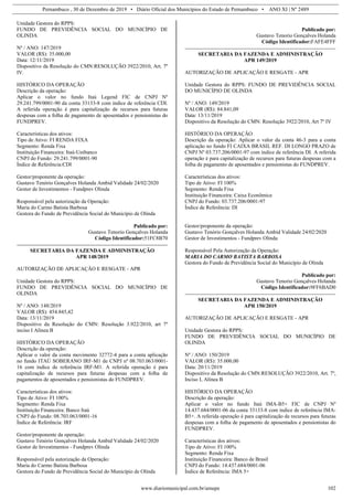 Pernambuco , 30 de Dezembro de 2019 • Diário Oficial dos Municípios do Estado de Pernambuco • ANO XI | Nº 2489
www.diariomunicipal.com.br/amupe 102
Unidade Gestora do RPPS:
FUNDO DE PREVIDÊNCIA SOCIAL DO MUNICÍPIO DE
OLINDA
Nº / ANO: 147/2019
VALOR (R$): 35.000,00
Data: 12/11/2019
Dispositivo da Resolução do CMN:RESOLUÇÃO 3922/2010, Art. 7º
IV.
HISTÓRICO DA OPERAÇÃO
Descrição da operação:
Aplicar o valor no fundo Itaú Legend FIC de CNPJ Nº
29.241.799/0001-90 da conta 33133-8 com índice de referência CDI.
A referida operação é para capitalização de recursos para futuras
despesas com a folha de pagamento de aposentados e pensionistas do
FUNDPREV.
Características dos ativos:
Tipo de Ativo: FI RENDA FIXA
Segmento: Renda Fixa
Instituição Financeira: Itaú-Unibanco
CNPJ do Fundo: 29.241.799/0001-90
Índice de Referência:CDI
Gestor/proponente da operação:
Gustavo Tenório Gonçalves Holanda Ambid Validade 24/02/2020
Gestor de Investimentos - Fundprev Olinda
Responsável pela autorização da Operação:
Maria do Carmo Batista Barbosa
Gestora do Fundo de Previdência Social do Município de Olinda
Publicado por:
Gustavo Tenorio Gonçalves Holanda
Código Identificador:51FC8B70
SECRETARIA DA FAZENDA E ADMINISTRAÇÃO
APR 148/2019
AUTORIZAÇÃO DE APLICAÇÃO E RESGATE - APR
Unidade Gestora do RPPS:
FUNDO DE PREVIDÊNCIA SOCIAL DO MUNICÍPIO DE
OLINDA
Nº / ANO: 148/2019
VALOR (R$): 454.845,42
Data: 13/11/2019
Dispositivo da Resolução do CMN: Resolução 3.922/2010, art 7º
inciso I Alínea B
HISTÓRICO DA OPERAÇÃO
Descrição da operação:
Aplicar o valor da conta movimento 32772-4 para a conta aplicação
no fundo ITAÚ SOBERANO IRF-M1 de CNPJ nº 08.703.063/0001-
16 com índice de referência IRF-M1. A referida operação é para
capitalização de recursos para futuras despesas com a folha de
pagamentos de aposentados e pensionistas do FUNDPREV.
Características dos ativos:
Tipo de Ativo: FI 100%
Segmento: Renda Fixa
Instituição Financeira: Banco Itaú
CNPJ do Fundo: 08.703.063/0001-16
Índice de Referência: IRF
Gestor/proponente da operação:
Gustavo Tenório Gonçalves Holanda Ambid Validade 24/02/2020
Gestor de Investimentos - Fundprev Olinda
Responsável pela autorização da Operação:
Maria do Carmo Batista Barbosa
Gestora do Fundo de Previdência Social do Município de Olinda
Publicado por:
Gustavo Tenorio Gonçalves Holanda
Código Identificador:FAFE4FFF
SECRETARIA DA FAZENDA E ADMINISTRAÇÃO
APR 149/2019
AUTORIZAÇÃO DE APLICAÇÃO E RESGATE - APR
Unidade Gestora do RPPS: FUNDO DE PREVIDÊNCIA SOCIAL
DO MUNICÍPIO DE OLINDA
Nº / ANO: 149/2019
VALOR (R$): 84.841,09
Data: 13/11/2019
Dispositivo da Resolução do CMN: Resolução 3922/2010, Art 7º IV
HISTÓRICO DA OPERAÇÃO
Descrição da operação: Aplicar o valor da conta 46-3 para a conta
aplicação no fundo FI CAIXA BRASIL REF. DI LONGO PRAZO de
CNPJ Nº 03.737.206/0001-97 com índice de referência DI. A referida
operação é para capitalização de recursos para futuras despesas com a
folha de pagamento de aposentados e pensionistas do FUNDPREV.
Características dos ativos:
Tipo de Ativo: FI 100%
Segmento: Renda Fixa
Instituição Financeira: Caixa Econômica
CNPJ do Fundo: 03.737.206/0001-97
Índice de Referência: DI
Gestor/proponente da operação:
Gustavo Tenório Gonçalves Holanda Ambid Validade 24/02/2020
Gestor de Investimentos - Fundprev Olinda
Responsável Pela Autorização da Operação:
MARIA DO CARMO BATISTA BARBOSA
Gestora do Fundo de Previdência Social do Município de Olinda
Publicado por:
Gustavo Tenorio Gonçalves Holanda
Código Identificador:9FF6BAD0
SECRETARIA DA FAZENDA E ADMINISTRAÇÃO
APR 150/2019
AUTORIZAÇÃO DE APLICAÇÃO E RESGATE - APR
Unidade Gestora do RPPS:
FUNDO DE PREVIDÊNCIA SOCIAL DO MUNICÍPIO DE
OLINDA
Nº / ANO: 150/2019
VALOR (R$): 35.000,00
Data: 20/11/2019
Dispositivo da Resolução do CMN:RESOLUÇÃO 3922/2010, Art. 7º,
Inciso I, Alínea B
HISTÓRICO DA OPERAÇÃO
Descrição da operação:
Aplicar o valor no fundo Itaú IMA-B5+ FIC de CNPJ Nº
14.437.684/0001-06 da conta 33133-8 com índice de referência IMA-
B5+. A referida operação é para capitalização de recursos para futuras
despesas com a folha de pagamento de aposentados e pensionistas do
FUNDPREV.
Características dos ativos:
Tipo de Ativo: FI 100%
Segmento: Renda Fixa
Instituição Financeira: Banco de Brasil
CNPJ do Fundo: 14.437.684/0001-06
Índice de Referência: IMA 5+
 