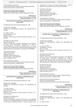 Pernambuco , 30 de Dezembro de 2019 • Diário Oficial dos Municípios do Estado de Pernambuco • ANO XI | Nº 2489
www.diariomunicipal.com.br/amupe 103
Gestor/proponente da operação:
Gustavo Tenório Gonçalves Holanda Ambid Validade 24/02/2020
Gestor de Investimentos - Fundprev Olinda
Responsável Pela Autorização da Operação:
MARIA DO CARMO BATISTA BARBOSA
Gestora do Fundo de Previdência Social do Município de Olinda
Publicado por:
Gustavo Tenorio Gonçalves Holanda
Código Identificador:A2C52804
SECRETARIA DA FAZENDA E ADMINISTRAÇÃO
APR 151/2019
AUTORIZAÇÃO DE APLICAÇÃO E RESGATE - APR
Unidade Gestora do RPPS:
FUNDO DE PREVIDÊNCIA SOCIAL DO MUNICÍPIO DE
OLINDA
Nº / ANO: 151/2019
VALOR (R$): 414.167,50
Data: 20/11/2019
Dispositivo da Resolução do CMN: Resolução 3922/2010, Art 7º,
inciso IV
HISTÓRICO DA OPERAÇÃO
Descrição da operação:
Aplicar o valor da conta movimento 33133-8 para a conta aplicação
no fundo ITAÚ ALOCAÇÃO DINÂMICA de CNPJ nº
21.838.150/0001-49 com índice de referência IPCA. A referida
operação é para capitalização de recursos para futuras despesas com a
folha de pagamentos de aposentados e pensionistas do FUNDPREV.
Características dos ativos:
Tipo de Ativo: FI 100%
Segmento: Renda Fixa
Instituição Financeira: Banco Itaú
CNPJ do Fundo: 21.838.150/0001-49
Índice de Referência: IPCA
Gestor/proponente da operação:
Gustavo Tenório Gonçalves Holanda Ambid Validade 24/02/2020
Gestor de Investimentos - Fundprev Olinda
Responsável Pela Autorização da Operação:
MARIA DO CARMO BATISTA BARBOSA
Gestora do Fundo de Previdência Social do Município de Olinda
Publicado por:
Gustavo Tenorio Gonçalves Holanda
Código Identificador:144E4EDD
SECRETARIA DA FAZENDA E ADMINISTRAÇÃO
APR 152/2019
AUTORIZAÇÃO DE APLICAÇÃO E RESGATE - APR
Unidade Gestora do RPPS:
FUNDO DE PREVIDÊNCIA SOCIAL DO MUNICÍPIO DE
OLINDA
Nº / ANO: 152/2019
VALOR (R$): 410.653,22
Data: 20/11/2019
Dispositivo da Resolução do CMN: Resolução 3.922/2010, art 7º
inciso I Alínea B
HISTÓRICO DA OPERAÇÃO
Descrição da operação:
Aplicar o valor da conta movimento 32772-4 para a conta aplicação
no fundo ITAÚ SOBERANO IRF-M1 de CNPJ nº 08.703.063/0001-
16 com índice de referência IRF-M1. A referida operação é para
capitalização de recursos para futuras despesas com a folha de
pagamentos de aposentados e pensionistas do FUNDPREV.
Características dos ativos:
Tipo de Ativo: FI 100%
Segmento: Renda Fixa
Instituição Financeira: Banco Itaú
CNPJ do Fundo: 08.703.063/0001-16
Índice de Referência: IRF
Gestor/proponente da operação:
Gustavo Tenório Gonçalves Holanda Ambid Validade 24/02/2020
Gestor de Investimentos - Fundprev Olinda
Responsável Pela Autorização da Operação:
MARIA DO CARMO BATISTA BARBOSA
Gestora do Fundo de Previdência Social do Município de Olinda
Publicado por:
Gustavo Tenorio Gonçalves Holanda
Código Identificador:E5D7882B
SECRETARIA DA FAZENDA E ADMINISTRAÇÃO
APR 153/2019
AUTORIZAÇÃO DE APLICAÇÃO E RESGATE - APR
Unidade Gestora do RPPS:
FUNDO DE PREVIDÊNCIA SOCIAL DO MUNICÍPIO DE
OLINDA
Nº / ANO: 153/2019
VALOR (R$): 173.590,63
Data: 25/11/2019
Dispositivo da Resolução do CMN: Resolução 3922/2010, Art 7º,
inciso IV
HISTÓRICO DA OPERAÇÃO
Descrição da operação:
Aplicar o valor da conta movimento 33133-8 para a conta aplicação
no fundo ITAÚ ALOCAÇÃO DINÂMICA de CNPJ nº
21.838.150/0001-49 com índice de referência IPCA. A referida
operação é para capitalização de recursos para futuras despesas com a
folha de pagamentos de aposentados e pensionistas do FUNDPREV.
Características dos ativos:
Tipo de Ativo: FI 100%
Segmento: Renda Fixa
Instituição Financeira: Banco Itaú
CNPJ do Fundo: 21.838.150/0001-49
Índice de Referência: IPCA
Gestor/proponente da operação:
Gustavo Tenório Gonçalves Holanda Ambid Validade 24/02/2020
Gestor de Investimentos - Fundprev Olinda
Responsável pela autorização da Operação:
Maria do Carmo Batista Barbosa
Gestora do Fundo de Previdência Social do Município de Olinda
Publicado por:
Gustavo Tenorio Gonçalves Holanda
Código Identificador:AEE35A28
SECRETARIA DA FAZENDA E ADMINISTRAÇÃO
APR 154/2019
AUTORIZAÇÃO DE APLICAÇÃO E RESGATE - APR
Unidade Gestora do RPPS:
FUNDO DE PREVIDÊNCIA SOCIAL DO MUNICÍPIO DE
OLINDA
Nº / ANO: 154/2019
 