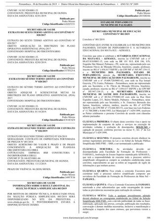 Pernambuco , 30 de Dezembro de 2019 • Diário Oficial dos Municípios do Estado de Pernambuco • ANO XI | Nº 2489
www.diariomunicipal.com.br/amupe 106
CNPJ/MF: 10.583.920/0001-33.
CONVENENTE: PREFEITURA MUNICIPAL DE OLINDA
DATA DA ASSINATURA: 02/01/2019.
Publicado por:
Pedro Morais
Código Identificador:4AD25231
SECRETARIA DE SAUDE
EXTRATO DO SEXTO TERMO ADITIVO AO CONVÊNIO Nº
020/2017
EXTRATO DO SEXTO TERMO ADITIVO AO CONVÊNIO Nº
020/2017
OBJETO: ADEQUAÇÃO ÀS DIRETRIZES DO PLANO
OPERATIVO ASSISTENCIAL (POA) 2017.
CONVENIADO: HOSPITAL DO TRICENTENÁRIO.
CNPJ/MF: 10.583.920/0001-33.
CONVENENTE: PREFEITURA MUNICIPAL DE OLINDA.
DATA DA ASSINATURA: 02/05/2019.
Publicado por:
Pedro Morais
Código Identificador:537FE25A
SECRETARIA DE SAUDE
EXTRATO DO SÉTIMO TERMO ADITIVO AO CONVÊNIO
Nº 020/2017
EXTRATO DO SÉTIMO TERMO ADITIVO AO CONVÊNIO Nº
020/2017
OBJETO: ADEQUAR E ACRESCENTAR METAS ÀS
DIRETRIZES DO PLANO OPERATIVO ASSISTENCIAL (POA)
2017.
CONVENIADO: HOSPITAL DO TRICENTENÁRIO.
CNPJ/MF: 10.583.920/0001-33.
CONVENENTE: PREFEITURA MUNICIPAL DE OLINDA.
DATA DA ASSINATURA: 01/10/2019.
Publicado por:
Pedro Morais
Código Identificador:C816FAF4
SECRETARIA DE SAUDE
EXTRATO DO SEGUNDO TERMO ADITIVO DE CONTRATO
Nº 026/2019
EXTRATO DO SEGUNDO TERMO ADITIVO Nº 026/2019
MODALIDADE: CONTRATO DE EMPREITADA PORTOMADA
DE PREÇOS N° 001/2018
OBJETO: ACRÉSCIMO DO VALOR E PRAZO E DE PRAZO
CONCERNENTE À ADEQUAÇÃO DE PLANILHA
ORÇAMENTÁRIA DA OBRA
CONTRATADA: EMPRESA BSR CONSTRUTORA E
INCORPORADORA EIRELI.
CNPJ/MF Nº 20.148.025/0001-44.
CONTRATANTE: PREFEITURA MUNICIPAL DE OLINDA
DATA DA ASSINATURA: 13/12/2019.
PRAZO DE VIGÊNCIA: 06 (SEIS) MESES.
Publicado por:
Pedro Morais
Código Identificador:349F7F38
SECRETARIA DE SAUDE
INFORMAÇÕES SOBRE O RESULTADO FINAL DA
SELEÇÃO PÚBLICA SIMPLIFICADA 003/2019
POR MOTIVOS DE ORDEM TÉCNICA, O RESULTADO FINAL
DA SELEÇÃO PÚBLICA SIMPLIFICADA 003/2019 SERÁ
DISPONIBILIZADO NO SITE DA PREFEITURA ,
www.olinda.pe.gov.br, E POSTERIORMENTE ESTARÁ A
DISPOSIÇÃO NESTE DIÁRIO.
Publicado por:
Pedro Morais
Código Identificador:2033DDA6
ESTADO DE PERNAMBUCO
MUNICÍPIO DE PALMARES
SECRETARIA MUNICIPAL DE EDUCAÇÃO
CONVÊNIO N° 001/2019
Convênio n° 001/2019
CONVÊNIO QUE ENTRE SI CELEBRAM A O MUNICÍPIO DOS
PALMARES, ESTADO DE PERNAMBUCO E A AUTARQUIA
EDUCACIONAL DA MATA-SUL - AEMASUL
Convênio que entre si celebram a AUTARQUIA EDUCACIONAL
DA MATA-SUL - AEMASUL, inscrita no CNPJ/MF sob o nº
08.653.818/0001-15, com sede na BR 101 SUL KM 186, S/N,
Engenho São Manoel, Palmares - PE, neste ato, representada pelo seu
Presidente Flávio de Miranda Oliveira, brasileiro, casado, professor,
inscrito no RG nº 1.856.617 SSP/PE e do CPF/MF nº 305.947.154-15,
e o MUNICÍPIO DOS PALMARES, ESTADO DE
PERNAMBUCO, através da, SECRETARIA EXECUTIVA
MUNICIPAL DE EDUCAÇÃO DOS PALMARES/PE, inscrita no
CNPJ/MF sob o nº 19.608.720/0001-62, com sede na Pça Ismael
Gouveia, 270, Centro, Palmares – Pernambuco, neste ato representado
pelo seu Secretário, o Sr. Flávio de Miranda Oliveira, brasileiro,
casado, professor, inscrito no RG nº 1.856.617 SSP/PE e do CPF/MF
nº 305.947.154-15, e da SECRETARIA EXECUTIVA
MUNICIPAL DE SAÚDE DOS PALMARES/PE, inscrita no
CNPJ/MF sob o nº 00.562.279/0001-05 com sede na Rua Dom
Expedito Lopes, 211, Bairro Modelo, Palmares – Pernambuco, neste
ato representado pelo seu Secretário, o Sr. Francisco Bernardo dos
Santos, brasileiro, solteiro, médico, inscrito no RG nº 6197506
SDS/PE e do CPF/MF nº 172.666.883-53, com base nas Leis Federais
nº 11.788/2008 e 8.666/1993, Lei Municipal nº 1.429/1999, resolvem
as Partes celebrarem o presente Convênio de acordo com cláusulas
adiante pactuadas:
CLÁUSULA PRIMEIRA: O objeto deste convênio visa o apoio na
implementação de conjunto de ações e serviços na execução de
atividades voltadas à avaliação de desempenho, SELEÇÃO e
captação de pessoal, conforme previsto no inciso V, Art. 2º da Lei
Municipal nº 1.429/1999;
CLÁUSULA SEGUNDA: O presente convênio deverá obedecer às
normas regimentais previstas na Lei e no Edital da Seleção Pública
Simplificada SME/FME – SMS, a ser normatizado e publicado;
CLÁUSULA TERCEIRA: As atividades deverão ser
desempenhadas pela Faculdade de Formação de Professores –
FAMASUL, Instituição de Ensino Superior mantida pela AEMASUL,
que terá a responsabilidade de executar todo o processo seletivo
simplificado obrigando-se cumprir as condições estabelecidas neste
convênio, especialmente ao que se refere ao resguardo do sigilo de
informações a que tenham acesso;
CLÁUSULA QUARTA: Fica criada a comissão Executora para
coordenar todo o processo seletivo simplificado composto por
servidores da Faculdade de Formação de Professores da Mata Sul –
FAMASUL;
CLÁUSULA QUINTA - Fica a Comissão Executora da FAMASUL
autorizada a criar subcomissões que serão encarregadas de tomar
todas as providencias necessárias para realização do certame;
CLÁUSULA SEXTA: Todo e qualquer procedimento adotado
deverá obedecer ao cronograma estabelecido no Edital da Seleção
Simplificada SME/FME, com a devida publicidade de todas as fases:
elaboração, aplicação das provas, correção, publicação dos resultados,
convocação e demais medidas necessárias, inclusive a manifestação e
deliberação a respeito dos casos omissos, que porventura vierem a
surgir;
 
