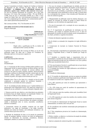 Pernambuco , 30 de Dezembro de 2019 • Diário Oficial dos Municípios do Estado de Pernambuco • ANO XI | Nº 2489
www.diariomunicipal.com.br/amupe 122
Agentes Comunitários de Saúde e Agentes de Combate as Endemias
do Município de São Lourenço da Mata. Data de Abertura:
06/01/2020 – às 09h00min. Valor: R$70.804,82 (Setenta mil,
oitocentos e quatro reais e oitenta e dois centavos). Informações:
Na sala da Comissão Permanente de Licitações, sito à Rua João
Severiano, 132, Centro, São Lourenço da Mata – PE, das 09:00h às
13:00h, local em que os interessados poderão ler e obter o texto
integral do Edital, pelo site: www.slm.pe.gov.br/licitacoes/, e pelo
site: www.comprasnet.gov.br/. Dúvidas e/ou esclarecimentos pelo E-
mail: editais.cplsaolourenco@hotmail.com.
São Lourenço da Mata – PE, 27 de Dezembro de 2019.
EDUARDO AUGUSTO SANTOS SOARES SILVA
Pregoeiro Municipal.
Publicado por:
Jenisson Everton
Código Identificador:7616A4C5
GABINETE DO PREFEITO
LEI N° 2.762/2019
Lei N° 2.762/2019
Dispõe sobre a qualificação de OS, no âmbito do
município de São Lourenço da Mata.
O prefeito do Município de São Lourenço da Mata, no uso de suas
atribuições legais, faz saber que a Câmara de Vereadores do
Município aprovou e ele sanciona a seguinte lei:
CAPÍTULO I
DAS ORGANIZAÇÕES SOCIAIS
Seção I
Da Qualificação
Art. 1º. O município de São Lourenço da Mata poderá qualificar como
Organização Social as pessoas jurídicas de direito privado sem fins
econômicos, que atuem na prestação de serviços públicos não
exclusivos nas áreas de ensino, pesquisa científica, desenvolvimento
tecnológico, políticas de urbanização, proteção e preservação do meio
ambiente, cultura, esportes e saúde, com vistas à celebração de
contratos de gestão, será regida exclusivamente por esta Lei.
Parágrafo único: Para os fins desta Lei, a atuação na área da saúde
compreende a promoção gratuita de assistência hospitalar e
ambulatorial e as atividades de ensino e pesquisa.
Art. 2º. As entidades privadas referidas no art. 1º podem habilitar-se à
qualificação como Organização Social - OS, desde que comprovem o
registro de seu ato constitutivo e eventuais alterações, dispondo sobre:
•- Natureza social de seus objetivos, com observância aos princípios
do Sistema Único de Saúde expressos na Constituição Federal e na
Lei Federal nº 8.080, de 19 de setembro de 1990;
•- Finalidade não-lucrativa, com a obrigatoriedade de investimento de
excedentes financeiros no desenvolvimento das próprias atividades,
vedada a distribuição entre os sócios, associados, conselheiros,
diretores ou doadores;
•- Estruturação mínima da entidade, composta por um órgão
deliberativo, um órgão de fiscalização e um órgão executivo,
definidos nos termos do Estatuto, com atribuições normativas e de
controles básicos previstos nesta Lei;
•- Proibição de distribuição de bens ou de parcela do patrimônio
líquido em qualquer hipótese, inclusive em razão de desligamento,
retirada ou falecimento de associado, conselheiros, diretores,
empregados, doadores ou membros da entidade;
•- Em caso de extinção ou desqualificação da entidade, previsão de
incorporação integral do patrimônio, dos legados ou das doações que
lhe foram destinados, bem como dos excedentes financeiros
decorrentes de suas atividades, ao patrimônio do Município ou ao de
outra organização social qualificada na área de saúde, na forma desta
Lei, na proporção dos recursos e bens alocados pelo Município por
meio do contrato de gestão;
•- Obrigatoriedade de publicação anual do relatório financeiro e do
relatório de execução do contrato de gestão no Diário Oficial do
Município e no sítio eletrônico da organização social;
•- No caso de associação civil, a aceitação de novos associados, na
forma do estatuto.
Art. 3º. O requerimento de qualificação da instituição sem fins
econômico, que cumpra os requisitos previstos no art. 2º, deve ser
apresentado ao secretário da área de atuação social correspondente ao
seu objeto, portando os seguintes documentos:
•- Estatuto devidamente registrado em cartório;
•-Ata de eleição ou nomeação dos integrantes do órgão deliberativo
supeior;
•- Comprovante de inscrição no Cadastro Nacional de Pessoas
Jurídicas;
IV - Documentação comprobatória de regularidade perante a Fazenda
Pública, a Seguridade Social, o Fundo de Garantia por Tempo de
Serviço;
§ 1º Atendidos os requisitos legais, o requerimento deve ser
encaminhado a secretária da área de atuação social compatível com o
objeto da instituição privada sem fins econômicos e/ou com a política
pública que esta pretende desenvolver.
§ 2º Em caso de parecer favorável, a qualificação dar-se-á por decreto
do chefe do Poder Executivo municipal.
§ 3º O mandato dos membros do órgão deliberativo será definido no
estatuto da entidade.
Seção II
Do Conselho de Administração
Art. 4º. O conselho de administração, previsto no estatuto da entidade
sem fins econômicos qualificada como Organização Social – OS, deve
ser composto de acordo com o seguinte critério:
•- 20 a 40% (quarenta por cento) de membros que representem o
Poder Público;
•– 20 a 30% (trinta por cento) de membros de representantes de
entidades da sociedade civil;
•– 20% (vinte por cento) dos membros eleitos pela Assembleia Geral
da Organização Social;
•– 10 a 40% (quarenta por cento) dos membros dos membros eleitos
pelos demais integrantes.
§1º O Conselho de Administração da Organização Social se reunirá
ordinariamente, no mínimo, duas vezes por ano.
§2º Os conselheiros não receberão remuneração pela participação no
órgão colegiado.
Art. 5º São competências privativas do Conselho de Administração,
dentre outras:
•- Definir o âmbito, os objetivos e as diretrizes de atuação da entidade,
em conformidade com esta Lei;
•- Aprovar a proposta de contrato de gestão e seu orçamento;
 