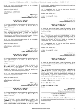 Pernambuco , 30 de Dezembro de 2019 • Diário Oficial dos Municípios do Estado de Pernambuco • ANO XI | Nº 2489
www.diariomunicipal.com.br/amupe 13
Art. 2º Esta portaria entra em vigor na data de sua publicação,
revogando as disposições em contrário.
Betânia, 01 de Abril de 2019.
MÁRIO GOMES FLÔR FILHO
Prefeito
Publicado por:
Wagner Alves da Silva
Código Identificador:7B47D2FE
GABINETE DE PREFEITO
PORTARIA Nº 306/2019
O Prefeito do Município de Betânia, Estado de Pernambuco, no uso
de suas atribuições legais que lhe confere o art. 55, inciso IX da Lei
Orgânica Municipal;
Resolve:
Art. 1º CONCEDER a Servidora MARIA JOSELMA DA SILVA,
Efetiva, Auxiliar de Serviços Gerais, 1/3 de suas férias relativas ao
exercício de 2018/2019, lotada na Secretaria de Assistência e
Desenvolvimento Social, Direitos Humanos e Política para Mulheres,
Crianças e Adolescentes, conforme requerimento anexo.
Art. 2º Esta portaria entra em vigor na data de sua publicação,
revogando as disposições em contrário.
Betânia, 01 de Abril de 2019.
MÁRIO GOMES FLÔR FILHO
Prefeito
Publicado por:
Wagner Alves da Silva
Código Identificador:5424360F
GABINETE DE PREFEITO
PORTARIA Nº 307/2019
O Prefeito do Município de Betânia, Estado de Pernambuco, no uso
de suas atribuições legais que lhe confere o art. 55, inciso IX da Lei
Orgânica Municipal;
Resolve:
Art. 1º CONCEDER ao Servidor ANEDIR BENEDITO DE
MENEZES, Efetivo, Guarda Municipal, 01 (um) mês de Licença
Prêmio, a contar do dia 02/04/2019 com retorno as suas atividades
normais de trabalho em 02/05/2019, lotado na Secretaria de
Administração Geral, conforme requerimento anexo.
Art. 2º Esta portaria entra em vigor na data de sua publicação,
revogando as disposições em contrário.
Betânia, 02 de Abril de 2019.
MÁRIO GOMES FLÔR FILHO
Prefeito
Publicado por:
Wagner Alves da Silva
Código Identificador:7B21C5F5
GABINETE DE PREFEITO
PORTARIA Nº 308/2019
O Prefeito do Município de Betânia, Estado de Pernambuco, no uso
de suas atribuições legais que lhe confere o art. 55, inciso IX da Lei
Orgânica Municipal;
Resolve:
Art. 1º CONCEDER a Servidora GILVANEIDE FERREIRA DA
COSTA LIMA, Efetiva, Professor Primário, 08 (oito) dias de Licença
Médica para tratamento de Saúde, a contar do dia 02/04/2019 com
retorno as suas atividades normais de trabalho em 10/04/2019, lotada
na Secretaria de Educação, Ciência e Tecnologia, conforme atestado
médico e requerimento anexo.
Art. 2º Esta portaria entra em vigor na data de sua publicação,
revogando as disposições em contrário.
Betânia, 02 de Abril de 2019.
MÁRIO GOMES FLÔR FILHO
Prefeito
Publicado por:
Wagner Alves da Silva
Código Identificador:E1FF2154
GABINETE DE PREFEITO
PORTARIA Nº 309/2019
O Prefeito do Município de Betânia, Estado de Pernambuco, no uso
de suas atribuições legais que lhe confere o art. 55, inciso IX da Lei
Orgânica Municipal;
Resolve:
Art. 1º CONCEDER ao Servidor ANTÔNIO LIBERATO FILHO,
Efetivo, Técnico Administrativo, atualmente exercendo o cargo em
comissão de Diretor de Departamento Pessoal, 1/3 de suas férias
relativas ao exercício de 2018/2019, lotado na Secretaria de
Administração Geral, conforme requerimento anexo.
Art. 2º Esta portaria entra em vigor na data de sua publicação,
revogando as disposições em contrário.
Betânia, 02 de Abril de 2019.
MÁRIO GOMES FLÔR FILHO
Prefeito
Publicado por:
Wagner Alves da Silva
Código Identificador:B9F709F9
GABINETE DE PREFEITO
PORTARIA Nº 310/2019
O Prefeito do Município de Betânia, Estado de Pernambuco, no uso
de suas atribuições legais que lhe confere o art. 55, inciso IX da Lei
Orgânica Municipal;
Resolve:
Art. 1º CONCEDER a Servidora ALESSANDRA FERREIRA DE
ARAÚJO, Efetiva, Auxiliar de Serviços Gerais, 10 (dez) dias de
Licença Médica para Tratamento de Saúde, a contar do dia
03/04/2019 com retorno as suas atividades normais de trabalho em
12/04/2019, lotada na Secretaria de Educação, Ciência e Tecnologia,
conforme atestado médico e requerimento anexo.
Art. 2º Esta portaria entra em vigor na data de sua publicação,
revogando as disposições em contrário.
Betânia, 03 de Abril de 2019.
MÁRIO GOMES FLÔR FILHO
Prefeito
Publicado por:
Wagner Alves da Silva
Código Identificador:8DCDBC09
GABINETE DE PREFEITO
PORTARIA Nº 311/2019
O Prefeito do Município de Betânia, Estado de Pernambuco, no uso
de suas atribuições legais que lhe confere o art. 55, inciso IX da Lei
Orgânica Municipal;
Resolve:
 