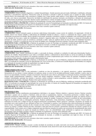 Pernambuco , 30 de Dezembro de 2019 • Diário Oficial dos Municípios do Estado de Pernambuco • ANO XI | Nº 2489
www.diariomunicipal.com.br/amupe 171
SALÁRIO-BASE: R$ 1.612,64 (Um mil, seiscentos e doze reais e sessenta e quatro centavos).
JORNADA DE TRABALHO: 30h Semanais.
FONOAUDIÓLOGO (CEREST):
ATRIBUIÇÕES: Efetuar avaliação, diagnóstico e cuidado fonoaudiológico. Atender pacientes para prevenção, habilitação e reabilitação, utilizando
protocolos e procedimentos específicos. Desenvolver ações de promoção e proteção à saúde em conjunto com as equipes de saúde, incluindo
aspectos físicos e da comunicação, como consciência e cuidados com o corpo, postura, saúde auditiva e vocal, hábitos orais, amamentação, controle
do ruído, com vistas ao autocuidado. Desenvolver atividades de reabilitação dos pacientes internados com distúrbios e alterações de comunicação
verbal decorrentes de patologias associadas. Realizar exames audiométricos e demais atividades inerentes à profissão; atuar como referência técnica
nos projetos terapêuticos que requeiram assistência em fonoaudiologia. Executar outras atribuições afins.
REQUISITOS PARA A INSCRIÇÃO: a) Diploma de graduação do curso de Fonoaudiologia em Instituição reconhecida pelo MEC, b) Carteira do
Conselho Regional de Pernambuco da categoria e/ou declaração de inscrição, c) certidão de regularidade com órgão de classe.
SALÁRIO-BASE: R$ 1.612,64 (Um mil, seiscentos e doze reais e sessenta e quatro centavos).
JORNADA DE TRABALHO: 30h Semanais.
PSICÓLOGO (CEREST):
ATRIBUIÇÕES: Efetuar avaliações quanto ao processo saúde-doença relacionadas a causas sociais de condições, de organização e divisão do
trabalho. Intervir nas relações trabalho e saúde-doença do trabalhador tratando do adoecer, o morrer e o sofrimento das classes e grupos sociais
introduzidos em processos de trabalho. Buscar métodos de prevenção, promoção e assistência a saúde do trabalhador como notificações dos agravos
e das situações de risco para a saúde dos trabalhadores, produzir e organizar dados com a finalidade de abastecer o sistema de informações do
ministério da saúde, promover ações de assistência e promoção à saúde. Ações de vigilância dentro da área da saúde do trabalhador buscando a
identificação, o controle e a exclusão dos riscos nos locais de trabalho com a finalidade de prevenir acidentes. Executar outras atribuições afins.
REQUISITOS PARA A INSCRIÇÃO: a) Diploma de graduação do curso de Psicologia em Instituição reconhecida pelo MEC, b) Carteira do
Conselho Regional de Pernambuco da categoria e/ou declaração de inscrição c) certidão de regularidade com órgão de classe.
SALÁRIO-BASE: R$ 1.612,64 (Um mil, seiscentos e doze reais e sessenta e quatro centavos).
JORNADA DE TRABALHO: 30h Semanais.
MÉDICO DO TRABALHO (CEREST):
ATRIBUIÇÕES: Atuar visando à promoção de saúde e a prevenção da doença, avaliando as condições de saúde para determinadas funções e
ambientes de trabalho; Responsabilizar-se por todas as atividades médicas e administrativas desenvolvidas no serviço de medicina do trabalho;
Executar exames clínicos em servidores e/ou interpretar resultados de exames complementares para verificar e/ou controlar às condições de saúde
dos mesmos; Emitir atestados e laudos para atender a determinações legais.
REQUISITOS PARA A INSCRIÇÃO: a) Diploma ou Declaração de conclusão do curso de Medicina, emitida por instituição reconhecida pelo
MEC; b) Certificado de conclusão a nível de especialização lato sensu na área afim; c) Carteira do Conselho Regional de Pernambuco da categoria
e/ou declaração de inscrição d) certidão de regularidade com órgão de classe.
SALÁRIO-BASE: R$ 2.700,00 (Dois mil e setecentos reais).
JORNADA DE TRABALHO: 20h Semanais.
MÉDICO PSIQUIATRA (CAPS):
ATRIBUIÇÕES: Praticar todos os atos pertinentes à medicina na área da psiquiatria e, em especial, prescrever e aplicar especialidades
farmacêuticas de uso interno e externo indicados em medicina; atestar, no setor de sua atividade profissional, estados mórbidos e outros; atuar na
área de sua especialidade; Consultas; evolução em prontuário; discussão de casos clínicos; participação na construção de planos; orientação familiar;
integrar equipe multiprofissional; estabelecer e manter uma aliança terapêutica; monitorar o estado clínico do paciente; diagnosticar e tratar
eventuais comorbidades; participar das reuniões e encontros; realizar avaliação e perícia psiquiátrica; construir relatórios; e demais atividades
correlatas da área de atuação e formação. Realizar outras ações inerentes à função.
REQUISITOS PARA A INSCRIÇÃO: a) Diploma ou Declaração de conclusão do curso de Medicina, emitida por instituição reconhecida pelo
MEC; b) Certificado de conclusão de especialização lato sensu na área afim; c) Carteira do Conselho Regional de Pernambuco da categoria e/ou
declaração de inscrição d) certidão de regularidade com órgão de classe.
SALÁRIO-BASE: R$ 7.000 (Sete mil reais).
JORNADA DE TRABALHO: 20h Semanais.
PSICÓLOGO (CAPS):
ATRIBUIÇÕES: Realizar atendimentos psicoterapêuticos individuais e em grupos. Elaborar relatórios e pareceres técnicos. Realizar consultas
individuais e grupais com os usuários e familiares. Zelar por todos os equipamentos, materiais e documentos pertinentes a unidade. Seguir os
protocolos assistenciais estabelecidos para a unidade. Participar reuniões da unidade. Contribuir para a interação da equipe, nos aspectos técnico e
relacional. Levantar e manter atualizado o perfil do território de inserção da unidade. Comunicar a Gerencia a ocorrência de não conformidades.
Registrar em prontuário todas as informações pertinentes. Realizar acolhimento, visitas domiciliares, hospitalares e escolares. Exercer todas as
atribuições de acordo com o código de Ética da categoria profissional correspondente. Propor, promover e participar, ativamente, de reuniões de
articulação com a rede (estudos de caso, definição de fluxo, etc.). Encaminhar os usuários e seus familiares para outros profissionais da unidade ou
outros serviços. Acompanhar o processo de alta e inserção em outro serviço. Coordenar grupos e oficinas terapêuticas e outros dispositivos grupais,
internos ou externos ‡ unidade. Realizar provisão, solicitação e zelar pelos bens de consumo e permanentes utilizados nas oficinas e grupos de sua
responsabilidade. Fazer contato com os órgãos competentes para providenciar remoções de usuários que necessitem de encaminhamento para outros
serviços. Prestar atendimento ao usuário em situação de violência, risco e de vulnerabilidade social, notificando as urgências aos competentes.
Desempenhar outras atividades correlatas a função ou definidas em regulamento. Executar outras atribuições afins.
REQUISITOS PARA A INSCRIÇÃO: a) Diploma de graduação do curso de Psicologia em Instituição reconhecida pelo MEC, b) Carteira do
Conselho Regional de Pernambuco da categoria e/ou declaração de inscrição, c) certidão de regularidade com órgão de classe. d) Curso de
humanização na saúde mental (wreducacional).
SALÁRIO-BASE: R$ 1.612,64 (Um mil, seiscentos e doze reais e sessenta e quatro centavos).
JORNADA DE TRABALHO: 30h Semanais.
ASSISTENTE SOCIAL (CAPS):
ATRIBUIÇÕES: Planejar, coordenar, executar e avaliar atividades de assistência em saúde, intervindo com técnicas específicas individuais e/ou
grupais, nos níveis preventivos, curativos, de reabilitação e de reinserção social; desenvolver ações de prevenção, promoção, proteção e reabilitação
 