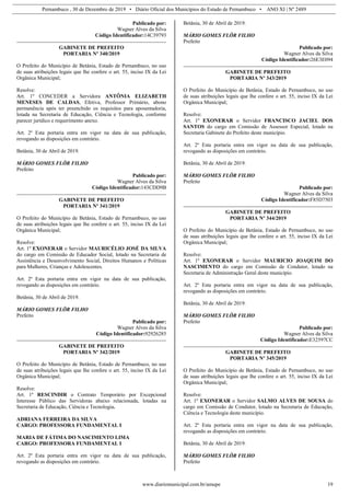 Pernambuco , 30 de Dezembro de 2019 • Diário Oficial dos Municípios do Estado de Pernambuco • ANO XI | Nº 2489
www.diariomunicipal.com.br/amupe 19
Publicado por:
Wagner Alves da Silva
Código Identificador:14C39793
GABINETE DE PREFEITO
PORTARIA Nº 340/2019
O Prefeito do Município de Betânia, Estado de Pernambuco, no uso
de suas atribuições legais que lhe confere o art. 55, inciso IX da Lei
Orgânica Municipal;
Resolve:
Art. 1º CONCEDER a Servidora ANTÔNIA ELIZABETH
MENESES DE CALDAS, Efetiva, Professor Primário, abono
permanência após ter preenchido os requisitos para aposentadoria,
lotada na Secretaria de Educação, Ciência e Tecnologia, conforme
parecer jurídico e requerimento anexo.
Art. 2º Esta portaria entra em vigor na data de sua publicação,
revogando as disposições em contrário.
Betânia, 30 de Abril de 2019.
MÁRIO GOMES FLÔR FILHO
Prefeito
Publicado por:
Wagner Alves da Silva
Código Identificador:143CDD9B
GABINETE DE PREFEITO
PORTARIA Nº 341/2019
O Prefeito do Município de Betânia, Estado de Pernambuco, no uso
de suas atribuições legais que lhe confere o art. 55, inciso IX da Lei
Orgânica Municipal;
Resolve:
Art. 1º EXONERAR o Servidor MAURICÉLIO JOSÉ DA SILVA
do cargo em Comissão de Educador Social, lotado na Secretaria de
Assistência e Desenvolvimento Social, Direitos Humanos e Políticas
para Mulheres, Crianças e Adolescentes.
Art. 2º Esta portaria entra em vigor na data de sua publicação,
revogando as disposições em contrário.
Betânia, 30 de Abril de 2019.
MÁRIO GOMES FLÔR FILHO
Prefeito
Publicado por:
Wagner Alves da Silva
Código Identificador:92926285
GABINETE DE PREFEITO
PORTARIA Nº 342/2019
O Prefeito do Município de Betânia, Estado de Pernambuco, no uso
de suas atribuições legais que lhe confere o art. 55, inciso IX da Lei
Orgânica Municipal;
Resolve:
Art. 1º RESCINDIR o Contrato Temporário por Excepcional
Interesse Público das Servidoras abaixo relacionada, lotadas na
Secretaria de Educação, Ciência e Tecnologia.
ADRIANA FERREIRA DA SILVA
CARGO: PROFESSORA FUNDAMENTAL I
MARIA DE FÁTIMA DO NASCIMENTO LIMA
CARGO: PROFESSORA FUNDAMENTAL I
Art. 2º Esta portaria entra em vigor na data de sua publicação,
revogando as disposições em contrário.
Betânia, 30 de Abril de 2019.
MÁRIO GOMES FLÔR FILHO
Prefeito
Publicado por:
Wagner Alves da Silva
Código Identificador:26E3E094
GABINETE DE PREFEITO
PORTARIA Nº 343/2019
O Prefeito do Município de Betânia, Estado de Pernambuco, no uso
de suas atribuições legais que lhe confere o art. 55, inciso IX da Lei
Orgânica Municipal;
Resolve:
Art. 1º EXONERAR o Servidor FRANCISCO JACIEL DOS
SANTOS do cargo em Comissão de Assessor Especial, lotado na
Secretaria Gabinete do Prefeito deste município.
Art. 2º Esta portaria entra em vigor na data de sua publicação,
revogando as disposições em contrário.
Betânia, 30 de Abril de 2019.
MÁRIO GOMES FLÔR FILHO
Prefeito
Publicado por:
Wagner Alves da Silva
Código Identificador:F85D7503
GABINETE DE PREFEITO
PORTARIA Nº 344/2019
O Prefeito do Município de Betânia, Estado de Pernambuco, no uso
de suas atribuições legais que lhe confere o art. 55, inciso IX da Lei
Orgânica Municipal;
Resolve:
Art. 1º EXONERAR o Servidor MAURICIO JOAQUIM DO
NASCIMENTO do cargo em Comissão de Condutor, lotado na
Secretaria de Administração Geral deste município.
Art. 2º Esta portaria entra em vigor na data de sua publicação,
revogando as disposições em contrário.
Betânia, 30 de Abril de 2019.
MÁRIO GOMES FLÔR FILHO
Prefeito
Publicado por:
Wagner Alves da Silva
Código Identificador:E32597CC
GABINETE DE PREFEITO
PORTARIA Nº 345/2019
O Prefeito do Município de Betânia, Estado de Pernambuco, no uso
de suas atribuições legais que lhe confere o art. 55, inciso IX da Lei
Orgânica Municipal;
Resolve:
Art. 1º EXONERAR o Servidor SALMO ALVES DE SOUSA do
cargo em Comissão de Condutor, lotado na Secretaria de Educação,
Ciência e Tecnologia deste município.
Art. 2º Esta portaria entra em vigor na data de sua publicação,
revogando as disposições em contrário.
Betânia, 30 de Abril de 2019.
MÁRIO GOMES FLÔR FILHO
Prefeito
 
