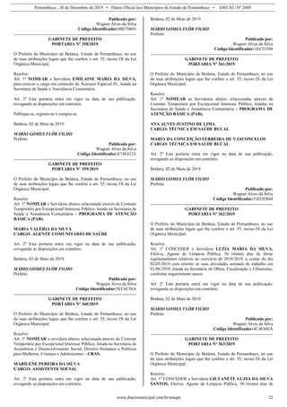 Pernambuco , 30 de Dezembro de 2019 • Diário Oficial dos Municípios do Estado de Pernambuco • ANO XI | Nº 2489
www.diariomunicipal.com.br/amupe 22
Publicado por:
Wagner Alves da Silva
Código Identificador:9B270601
GABINETE DE PREFEITO
PORTARIA Nº 358/2019
O Prefeito do Município de Betânia, Estado de Pernambuco, no uso
de suas atribuições legais que lhe confere o art. 55, inciso IX da Lei
Orgânica Municipal;
Resolve:
Art. 1º NOMEAR a Servidora EMILAINE MARIA DA SILVA,
para exercer o cargo em comissão de Assessor Especial IV, lotada na
Secretaria de Saúde e Assistência Comunitária.
Art. 2º Esta portaria entra em vigor na data de sua publicação,
revogando as disposições em contrário.
Publique-se, registre-se e cumpra-se.
Betânia, 02 de Maio de 2019.
MÁRIO GOMES FLÔR FILHO
Prefeito
Publicado por:
Wagner Alves da Silva
Código Identificador:E74E621E
GABINETE DE PREFEITO
PORTARIA Nº 359/2019
O Prefeito do Município de Betânia, Estado de Pernambuco, no uso
de suas atribuições legais que lhe confere o art. 55, inciso IX da Lei
Orgânica Municipal;
Resolve:
Art. 1º NOMEAR a Servidora abaixo relacionada através de Contrato
Temporário por Excepcional Interesse Público, lotada na Secretaria de
Saúde e Assistência Comunitária – PROGRAMA DE ATENÇÃO
BÁSICA (PAB).
MARIA VALÉRIA DA SILVA
CARGO: AGENTE COMUNITÁRIO DE SAÚDE
Art. 2º Esta portaria entra em vigor na data de sua publicação,
revogando as disposições em contrário.
Betânia, 02 de Maio de 2019.
MÁRIO GOMES FLÔR FILHO
Prefeito
Publicado por:
Wagner Alves da Silva
Código Identificador:5EC6C56A
GABINETE DE PREFEITO
PORTARIA Nº 360/2019
O Prefeito do Município de Betânia, Estado de Pernambuco, no uso
de suas atribuições legais que lhe confere o art. 55, inciso IX da Lei
Orgânica Municipal;
Resolve:
Art. 1º NOMEAR a servidora abaixo relacionada através de Contrato
Temporário por Excepcional Interesse Público, lotada na Secretaria de
Assistência e Desenvolvimento Social, Direitos Humanos e Políticas
para Mulheres, Crianças e Adolescentes – CRAS.
MARILENE PEREIRA DA SILVA
CARGO: ASSISTENTE SOCIAL
Art. 2º Esta portaria entra em vigor na data de sua publicação,
revogando as disposições em contrário.
Betânia, 02 de Maio de 2019.
MÁRIO GOMES FLÔR FILHO
Prefeito
Publicado por:
Wagner Alves da Silva
Código Identificador:1EC53548
GABINETE DE PREFEITO
PORTARIA Nº 361/2019
O Prefeito do Município de Betânia, Estado de Pernambuco, no uso
de suas atribuições legais que lhe confere o art. 55, inciso IX da Lei
Orgânica Municipal;
Resolve:
Art. 1º NOMEAR as Servidoras abaixo relacionadas através de
Contrato Temporário por Excepcional Interesse Público, lotadas na
Secretaria de Saúde e Assistência Comunitária – PROGRAMA DE
ATENÇÃO BÁSICA (PAB).
ANA ALVES JUSTINO DE LIMA
CARGO: TÉCNICA EM SAÚDE BUCAL
MARIA DA CONCEIÇÃO FERREIRA DE VASCONCELOS
CARGO: TÉCNICA EM SAÚDE BUCAL
Art. 2º Esta portaria entra em vigor na data de sua publicação,
revogando as disposições em contrário.
Betânia, 02 de Maio de 2019.
MÁRIO GOMES FLÔR FILHO
Prefeito
Publicado por:
Wagner Alves da Silva
Código Identificador:53D3EB44
GABINETE DE PREFEITO
PORTARIA Nº 362/2019
O Prefeito do Município de Betânia, Estado de Pernambuco, no uso
de suas atribuições legais que lhe confere o art. 55, inciso IX da Lei
Orgânica Municipal;
Resolve:
Art. 1º CONCEDER a Servidora LUZIA MARIA DA SILVA,
Efetiva, Agente de Limpeza Pública, 30 (trinta) dias de férias
regulamentares relativas ao exercício de 2018/2019, a contar do dia
02/05/2019 com retorno as suas atividades normais de trabalho em
01/06/2019, lotada na Secretaria de Obras, Fiscalização e Urbanismo,
conforme requerimento anexo.
Art. 2º Esta portaria entra em vigor na data de sua publicação,
revogando as disposições em contrário.
Betânia, 02 de Maio de 2019.
MÁRIO GOMES FLÔR FILHO
Prefeito
Publicado por:
Wagner Alves da Silva
Código Identificador:4C4636EA
GABINETE DE PREFEITO
PORTARIA Nº 363/2019
O Prefeito do Município de Betânia, Estado de Pernambuco, no uso
de suas atribuições legais que lhe confere o art. 55, inciso IX da Lei
Orgânica Municipal;
Resolve:
Art. 1º CONCEDER a Servidora GILVANETE LUZIA DA SILVA
SANTOS, Efetiva, Agente de Limpeza Pública, 30 (trinta) dias de
 