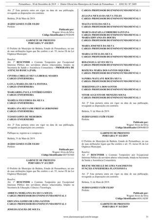Pernambuco , 30 de Dezembro de 2019 • Diário Oficial dos Municípios do Estado de Pernambuco • ANO XI | Nº 2489
www.diariomunicipal.com.br/amupe 31
Art. 2º Esta portaria entra em vigor na data de sua publicação,
revogando as disposições em contrário.
Betânia, 29 de Maio de 2019.
MÁRIO GOMES FLÔR FILHO
Prefeito
Publicado por:
Wagner Alves da Silva
Código Identificador:E592E650
GABINETE DE PREFEITO
PORTARIA Nº 410/2019
O Prefeito do Município de Betânia, Estado de Pernambuco, no uso
de suas atribuições legais que lhe confere o art. 55, inciso IX da Lei
Orgânica Municipal;
Resolve:
Art. 1º RESCINDIR o Contrato Temporário por Excepcional
Interesse Público dos servidores abaixo relacionados, lotados na
Secretaria de Saúde e Assistência Comunitária – PROGRAMA DE
ATENÇÃO BÁSICA (PAB).
CINTHIA CIBELLE SILVA LIBERAL SOARES
CARGO: ENFERMEIRA
LAYLA MARIA DA SILVA FEITOSA
CARGO: ENFERMEIRA
MARGARIDA PAULA VITÓRIO GOMES
CARGO: ENFERMEIRA
MARÍLIA FIGUEIROA DA SILVA
CARGO: ENFERMEIRA
MARIA ANA SELVA DE FREITAS JERONIMO
CARGO: ENFERMEIRA
TÁSSIO LOPES DE MEDEIROS
CARGO: ENFERMEIRO
Art. 2º Esta portaria entra em vigor na data de sua publicação,
revogando as disposições em contrário.
Publique-se, registre-se e cumpra-se.
Betânia, 31 de Maio de 2019.
MÁRIO GOMES FLÔR FILHO
Prefeito
Publicado por:
Wagner Alves da Silva
Código Identificador:8D73E56D
GABINETE DE PREFEITO
PORTARIA Nº 411/2019
O Prefeito do Município de Betânia, Estado de Pernambuco, no uso
de suas atribuições legais que lhe confere o art. 55, inciso IX da Lei
Orgânica Municipal;
Resolve:
Art. 1º RESCINDIR o Contrato Temporário por Excepcional
Interesse Público dos servidores abaixo relacionados, lotados na
Secretaria de Educação, Ciência e Tecnologia.
ADRICIA MORGANIA DA SILVA SOUZA
CARGO: PROFESSOR DO ENSINO FUNDAMENTAL I
ERIVANIA GOMES DE LIMA SANTOS
CARGO: PROFESSOR DO ENSINO FUNDAMENTAL I
JOSILDA IZAURA DE SOUZA
CARGO: PROFESSOR DO ENSINO FUNDAMENTAL I
JULIANA NICEAS DA SILVA TELES
CARGO: PROFESSOR DO ENSINO FUNDAMENTAL I
MAGNA SUELI DA SILVA
CARGO: PROFESSOR DO ENSINO FUNDAMENTAL I
MARCIA RAFAELA CORDEIRO SANTANA
CARGO: PROFESSOR DO ENSINO FUNDAMENTAL I
MARIA EDIVANIA DA ROCHA
CARGO: PROFESSOR DO ENSINO FUNDAMENTAL I
MARIA JOSENICE DA SILVA
CARGO: PROFESSOR DO ENSINO FUNDAMENTAL I
MARIA LETICIA DA SILVA
CARGO: PROFESSOR DO ENSINO FUNDAMENTAL I
ROSANGELA ALVES SILVA
CARGO: PROFESSOR DO ENSINO FUNDAMENTAL I
ROZILMA MARIA DOS SANTOS SIQUEIRA
CARGO: PROFESSOR DO ENSINO FUNDAMENTAL I
SANDRA MAYLANY ROCHA SILVA
CARGO: PROFESSOR DO ENSINO FUNDAMENTAL I
TEREZINHA EVA DOS SANTOS
CARGO: PROFESSOR DO ENSINO FUNDAMENTAL I
VITOR AUGUSTO DE MENEZES SOUSA
CARGO: PROFESSOR DO ENSINO FUNDAMENTAL I
Art. 2º Esta portaria entra em vigor na data de sua publicação,
revogando as disposições em contrário.
Betânia, 31 de Maio de 2019.
MÁRIO GOMES FLÔR FILHO
Prefeito
Publicado por:
Wagner Alves da Silva
Código Identificador:D8964B1D
GABINETE DE PREFEITO
PORTARIA Nº 412/2019
O Prefeito do Município de Betânia, Estado de Pernambuco, no uso
de suas atribuições legais que lhe confere o art. 55, inciso IX da Lei
Orgânica Municipal;
Resolve:
Art. 1º RESCINDIR o Contrato Temporário por Excepcional
Interesse Público da servidora abaixo relacionada, lotada na Secretaria
de Saúde e Assistência Comunitária.
RILENE MICHELLE DE LIMA NASCIMENTO
FUNÇÃO: ENFERMEIRA PLANTONISTA
Art. 2º Esta portaria entra em vigor na data de sua publicação,
revogando as disposições em contrário.
Betânia, 31 de Maio de 2019.
MÁRIO GOMES FLÔR FILHO
Prefeito
Publicado por:
Wagner Alves da Silva
Código Identificador:60A1AE8F
GABINETE DE PREFEITO
PORTARIA Nº 413/2019
 