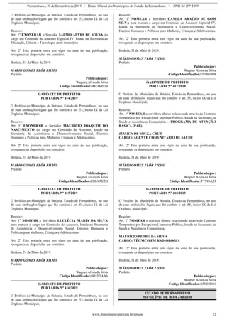 Pernambuco , 30 de Dezembro de 2019 • Diário Oficial dos Municípios do Estado de Pernambuco • ANO XI | Nº 2489
www.diariomunicipal.com.br/amupe 32
O Prefeito do Município de Betânia, Estado de Pernambuco, no uso
de suas atribuições legais que lhe confere o art. 55, inciso IX da Lei
Orgânica Municipal;
Resolve:
Art. 1º EXONERAR o Servidor SALMO ALVES DE SOUSA do
cargo em Comissão de Assessor Especial IV, lotado na Secretaria de
Educação, Ciência e Tecnologia deste município.
Art. 2º Esta portaria entra em vigor na data de sua publicação,
revogando as disposições em contrário.
Betânia, 31 de Maio de 2019.
MÁRIO GOMES FLÔR FILHO
Prefeito
Publicado por:
Wagner Alves da Silva
Código Identificador:B4ED40D4
GABINETE DE PREFEITO
PORTARIA Nº 414/2019
O Prefeito do Município de Betânia, Estado de Pernambuco, no uso
de suas atribuições legais que lhe confere o art. 55, inciso IX da Lei
Orgânica Municipal;
Resolve:
Art. 1º EXONERAR o Servidor MAURÍCIO JOAQUIM DO
NASCIMENTO do cargo em Comissão de Assessor, lotado na
Secretaria de Assistência e Desenvolvimento Social, Direitos
Humanos e Políticas para Mulheres, Crianças e Adolescentes.
Art. 2º Esta portaria entra em vigor na data de sua publicação,
revogando as disposições em contrário.
Betânia, 31 de Maio de 2019.
MÁRIO GOMES FLÔR FILHO
Prefeito
Publicado por:
Wagner Alves da Silva
Código Identificador:C2EAAE2D
GABINETE DE PREFEITO
PORTARIA Nº 415/2019
O Prefeito do Município de Betânia, Estado de Pernambuco, no uso
de suas atribuições legais que lhe confere o art. 55, inciso IX da Lei
Orgânica Municipal;
Resolve:
Art. 1º NOMEAR a Servidora LUCLÉCIA MARIA DA SILVA
para exercer o cargo em Comissão de Assessor, lotada na Secretaria
de Assistência e Desenvolvimento Social, Direitos Humanos e
Políticas para Mulheres, Crianças e Adolescentes.
Art. 2º Esta portaria entra em vigor na data de sua publicação,
revogando as disposições em contrário.
Betânia, 31 de Maio de 2019.
MÁRIO GOMES FLÔR FILHO
Prefeito
Publicado por:
Wagner Alves da Silva
Código Identificador:B055DAA6
GABINETE DE PREFEITO
PORTARIA Nº 416/2019
O Prefeito do Município de Betânia, Estado de Pernambuco, no uso
de suas atribuições legais que lhe confere o art. 55, inciso IX da Lei
Orgânica Municipal;
Resolve:
Art. 1º NOMEAR a Servidora CAMILA ARAÚJO DE GOIS
SILVA para exercer o cargo em Comissão de Assessor Especial IV,
lotada na Secretaria de Assistência e Desenvolvimento Social,
Direitos Humanos e Políticas para Mulheres, Crianças e Adolescentes.
Art. 2º Esta portaria entra em vigor na data de sua publicação,
revogando as disposições em contrário.
Betânia, 31 de Maio de 2019.
MÁRIO GOMES FLÔR FILHO
Prefeito
Publicado por:
Wagner Alves da Silva
Código Identificador:85DB698B
GABINETE DE PREFEITO
PORTARIA Nº 417/2019
O Prefeito do Município de Betânia, Estado de Pernambuco, no uso
de suas atribuições legais que lhe confere o art. 55, inciso IX da Lei
Orgânica Municipal;
Resolve:
Art. 1º NOMEAR a servidora abaixo relacionada através de Contrato
Temporário por Excepcional Interesse Público, lotada na Secretaria de
Saúde e Assistência Comunitária – PROGRAMA DE ATENÇÃO
BÁSICA (PAB).
JÉSSICA DE SOUZA CRUZ
CARGO: AGENTE COMUNITÁRIO DE SAÚDE
Art. 2º Esta portaria entra em vigor na data de sua publicação,
revogando as disposições em contrário.
Betânia, 31 de Maio de 2019.
MÁRIO GOMES FLÔR FILHO
Prefeito
Publicado por:
Wagner Alves da Silva
Código Identificador:F7588A23
GABINETE DE PREFEITO
PORTARIA Nº 418/2019
O Prefeito do Município de Betânia, Estado de Pernambuco, no uso
de suas atribuições legais que lhe confere o art. 55, inciso IX da Lei
Orgânica Municipal;
Resolve:
Art. 1º NOMEAR o servidor abaixo relacionado através de Contrato
Temporário por Excepcional Interesse Público, lotado na Secretaria de
Saúde e Assistência Comunitária.
MAURÍCIO PEDRO DA SILVA
CARGO: TÉCNICO EM RADIOLOGIA
Art. 2º Esta portaria entra em vigor na data de sua publicação,
revogando as disposições em contrário.
Betânia, 31 de Maio de 2019.
MÁRIO GOMES FLÔR FILHO
Prefeito
Publicado por:
Wagner Alves da Silva
Código Identificador:038D4D61
ESTADO DE PERNAMBUCO
MUNICÍPIO DE BOM JARDIM
 