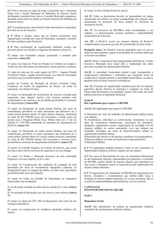 Pernambuco , 30 de Dezembro de 2019 • Diário Oficial dos Municípios do Estado de Pernambuco • ANO XI | Nº 2489
www.diariomunicipal.com.br/amupe 82
§ 1º Para o previsto no caput do artigo é necessário que o município
esteja com o Fundo Municipal de Habitação de interesse Social
devidamente instituído bem como o Conselho Municipal competente,
firmando assim termo de adesão ao Sistema Nacional de Habitação de
Interesse Social.
§ 2º O reconhecimento como Reurb-S cabe diretamente ao município,
por meio de ato do executivo.
§ 3º Obras e demais custos que se fizerem necessários para
regularização, correrão por conta do Município, isentando o posseiro
de todo e qualquer gasto financeiro.
§ 4º Para inicialização de regularização fundiária, sempre que
possível, devem ser reunidos os seguintes documentos (Anexo I);
02 (duas) vias Formulário próprio preenchido e assinado pelo
requerente; (Anexo II)
01 (uma) via Cópia do Título de Doação ou Contrato de Compra e
Venda ou outro documento que demonstre a posse pacífica e contínua;
01 cópia de cada ano do carnê regular do IPTU – Imposto Predial
Territorial Urbano, exigido exclusivamente, aos Imóveis localizados
nos bairros que já existam cadastro imobiliário.
Extrato de Contrato de Prestação de Serviço (Contrato Celpe,
Compesa), ou extrato de pagamentos de faturas, em nome do
requerente, nos últimos 05 anos.
01 (uma) via Declaração de insuficiência de recursos, assinada pelo
requerente, para adquirir imóvel com recursos próprios sem
comprometer o seu sustento e de sua família (preenchida no momento
do requerimento); (Anexo III).
01 (uma) via Declaração de renda mensal familiar, por meio de
contracheque, pró-labore ou outro documento que demonstre ser a
renda mensal familiar abaixo 10 (dez) salários mínimos, atualmente
no valor de R$ 9.980,00 (nove mil novecentos e oitenta reais), de
acordo com o Programa Minha Casa, Minha Vida (art. 2º da Lei
Federal nº 11.977/09), preenchida no momento do requerimento de
Reurb-E; (Anexo VI)
01 (uma) via Declaração de renda mensal familiar, por meio de
contracheque, pró-labore ou outro documento que demonstre ser a
renda mensal familiar abaixo 05 (cinco) salários mínimos, atualmente
no valor de R$ 4.990,00 (quatro mil novecentos e noventa reais),
preenchida no momento do requerimento de Reurb-S; (Anexo VI)
01 (uma) via Certidão Negativa do Cartório de Imóveis, que conste
não haver outro imóvel em nome do requerente e do seu cônjuge;
01 (uma) via Planta e Memorial descritivo da área pretendida
(impressa e em meio digital), se for o caso;
01 (uma) via Comprovação das condições de ocupação da área
pretendida por meio de levantamento topográfico cadastral, ou
fotogrametria aérea, ou imagem de satélite, ou outro meio equivalente
georreferenciado. (em meio digital);
01 (uma) via Cópia da Certidão de Nascimento ou Casamento
(divorciados com averbação);
01 via de termo assinado de união estável, quando for o caso; (Anexo
IV)
01 via assinada de Declaração que não convive, caso solteiro; (Anexo
V)
01 (uma) via cópias do CPF e RG do Requerente, bem como do seu
cônjuge/companheiro;
01 (uma) via comprovante de residência atualizado (últimos três
meses);
01 (uma) via foto colorida frontal do imóvel.
Art. 8º. Todos os documentos deverão ser apresentados em cópias
autenticadas em cartório ou cópias acompanhadas dos originais para
autenticação no protocolo do Setor próprio na Secretaria de
Assistência Social;
Art. 9º. Os processos de REURB-S serão encaminhados a um
cadastro e o processamento ocorrerá conforme a disponibilidade
orçamentária do município.
Art. 10º. A Reurb–E ocorre em mesmos trâmites da Reurb–S,
compreendendo as pessoas que não são consideradas de baixa renda.
Parágrafo único: Na Reurb-E inexiste gratuidade tanto no que se
refere aos atos registrais, quanto à necessidade de eventuais obras que
se fizerem necessárias.
Art.11. Sendo o responsável pela irregularidade identificável, o Poder
Executivo Municipal deve exigir dele a implantação das obras
previstas no projeto de regularização fundiária.
Art.12. A autoridade licenciadora poderá exigir contrapartida e
compensações urbanísticas e ambientais que integrarão termo de
compromisso, firmado perante as autoridades licenciadoras, ao qual se
garantirá força de título executivo extrajudicial.
Art. 13. O projeto de regularização fundiária para fins de interesse
específico deverá observar as restrições à ocupação de Áreas de
Preservação Permanentes em legislação vigente, bem como, das áreas
públicas previstas na legislação municipal.
Seção II
Dos Legitimados para requerer a REURB
Art.14. São legitimados para requerer a REURB:
O Município por meio de entidades da administração pública direta
e/ou indireta;
Os beneficiários, individual ou coletivamente, diretamente ou por
meio de cooperativas habitacionais, associações de moradores,
fundações, organizações sociais, organizações da sociedade civil de
interesse público ou outras associações civis que tenham por
finalidade atividades nas áreas de desenvolvimento urbano ou
regularização fundiária urbana;
Proprietários de imóveis ou de terrenos, loteadores ou incorporadores;
Defensoria pública, em nome de beneficiários hipossuficientes;
O Ministério Público.
§ 1º Os legitimados poderão promover todos os atos necessários á
regularização fundiária, inclusive requerer atos de registro.
§ 2º Nos casos de Parcelamento do solo, de condomínio habitacional
ou de condomínio informal, empreendidos por particular, a conclusão
da REURB, confere direito de regresso àqueles que suportarem os
seus custos e obrigações contra os responsáveis pela implantação dos
núcleos urbano informais.
§ 3° O requerimento de instauração da REURB por proprietários de
terreno, loteadores e incorporadores que tenham dado causa a
formação de núcleos urbanos informais, ou os seus sucessores, não os
eximirá de responsabilidades administrativas, civil ou criminal.
CAPÍTULO II
DOS INSTRUMENTOS DA REURB
Seção I
Disposições Gerais
Art.15. São instrumentos da política de regularização fundiária
sustentável de assentamentos informais urbanos:
 