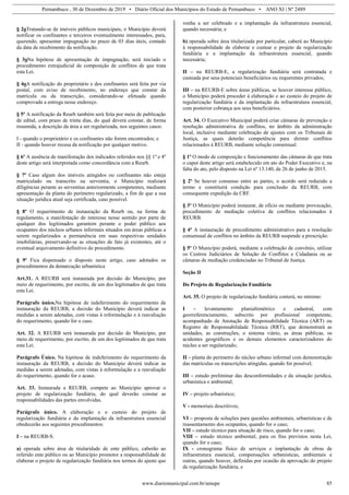 Pernambuco , 30 de Dezembro de 2019 • Diário Oficial dos Municípios do Estado de Pernambuco • ANO XI | Nº 2489
www.diariomunicipal.com.br/amupe 85
§ 2oTratando-se de imóveis públicos municipais, o Município deverá
notificar os confinantes e terceiros eventualmente interessados, para,
querendo, apresentar impugnação no prazo de 03 dias úteis, contado
da data de recebimento da notificação.
§ 3oNa hipótese de apresentação de impugnação, será iniciado o
procedimento extrajudicial de composição de conflitos de que trata
esta Lei.
§ 4oA notificação do proprietário e dos confinantes será feita por via
postal, com aviso de recebimento, no endereço que constar da
matrícula ou da transcrição, considerando-se efetuada quando
comprovada a entrega nesse endereço.
§ 5º A notificação da Reurb também será feita por meio de publicação
de edital, com prazo de trinta dias, do qual deverá constar, de forma
resumida, a descrição da área a ser regularizada, nos seguintes casos:
I - quando o proprietário e os confinantes não forem encontrados; e
II - quando houver recusa da notificação por qualquer motivo.
§ 6º A ausência de manifestação dos indicados referidos nos §§ 1º e 4º
deste artigo será interpretada como concordância com a Reurb.
§ 7º Caso algum dos imóveis atingidos ou confinantes não esteja
matriculado ou transcrito na serventia, o Município realizará
diligências perante as serventias anteriormente competentes, mediante
apresentação da planta do perímetro regularizado, a fim de que a sua
situação jurídica atual seja certificada, caso possível.
§ 8º O requerimento de instauração da Reurb ou, na forma de
regulamento, a manifestação de interesse nesse sentido por parte de
qualquer dos legitimados garantem perante o poder público aos
ocupantes dos núcleos urbanos informais situados em áreas públicas a
serem regularizados a permanência em suas respectivas unidades
imobiliárias, preservando-se as situações de fato já existentes, até o
eventual arquivamento definitivo do procedimento.
§ 9º Fica dispensado o disposto neste artigo, caso adotados os
procedimentos da demarcação urbanística
Art.31. A REURB será instaurada por decisão do Município, por
meio de requerimento, por escrito, de um dos legitimados de que trata
esta Lei.
Parágrafo único.Na hipótese de indeferimento do requerimento de
instauração da REURB, a decisão do Município deverá indicar as
medidas a serem adotadas, com vistas à reformulação e à reavaliação
do requerimento, quando for o caso.
Art. 32. A REURB será instaurada por decisão do Município, por
meio de requerimento, por escrito, de um dos legitimados de que trata
esta Lei.
Parágrafo Único. Na hipótese de indeferimento do requerimento da
instauração da REURB, a decisão do Município deverá indicar as
medidas a serem adotadas, com vistas à reformulação e a reavaliação
do requerimento, quando for o acaso.
Art. 33. Instaurada a REURB, compete ao Município aprovar o
projeto de regularização fundiária, do qual deverão constar as
responsabilidades das partes envolvidas.
Parágrafo único. A elaboração e o custeio do projeto de
regularização fundiária e da implantação da infraestrutura essencial
obedecerão aos seguintes procedimentos:
I – na REURB-S:
a) operada sobre área de titularidade de ente público, caberão ao
referido ente público ou ao Município promotor a responsabilidade de
elaborar o projeto de regularização fundiária nos termos do ajuste que
venha a ser celebrado e a implantação da infraestrutura essencial,
quando necessária; e
b) operada sobre área titularizada por particular, caberá ao Município
à responsabilidade de elaborar e custear o projeto de regularização
fundiária e a implantação da infraestrutura essencial, quando
necessária;
II – na REURB-E, a regularização fundiária será contratada e
custeada por seus potenciais beneficiários ou requerentes privados;
III – na REURB-E sobre áreas públicas, se houver interesse público,
o Município poderá proceder à elaboração e ao custeio do projeto de
regularização fundiária e da implantação da infraestrutura essencial,
com posterior cobrança aos seus beneficiários.
Art. 34. O Executivo Municipal poderá criar câmaras de prevenção e
resolução administrativa de conflitos, no âmbito da administração
local, inclusive mediante celebração de ajustes com os Tribunais de
Justiça, as quais deterão competência para dirimir conflitos
relacionados à REURB, mediante solução consensual.
§ 1º O modo de composição e funcionamento das câmaras de que trata
o caput deste artigo será estabelecido em ato do Poder Executivo e, na
falta do ato, pelo disposto na Lei nº 13.140, de 26 de junho de 2015.
§ 2º Se houver consenso entre as partes, o acordo será reduzido a
termo e constituirá condição para conclusão da REURB, com
consequente expedição da CRF.
§ 3º O Município poderá instaurar, de ofício ou mediante provocação,
procedimento de mediação coletiva de conflitos relacionados à
REURB.
§ 4º A instauração de procedimento administrativo para a resolução
consensual de conflitos no âmbito da REURB suspende a prescrição.
§ 5º O Município poderá, mediante a celebração de convênio, utilizar
os Centros Judiciários de Solução de Conflitos e Cidadania ou as
câmaras de mediação credenciadas no Tribunal de Justiça.
Seção II
Do Projeto de Regularização Fundiária
Art. 35. O projeto de regularização fundiária conterá, no mínimo:
I – levantamento planialtimétrico e cadastral, com
georreferenciamento, subscrito por profissional competente,
acompanhado de Anotação de Responsabilidade Técnica (ART) ou
Registro de Responsabilidade Técnica (RRT), que demonstrará as
unidades, as construções, o sistema viário, as áreas públicas, os
acidentes geográficos e os demais elementos caracterizadores do
núcleo a ser regularizado;
II – planta do perímetro do núcleo urbano informal com demonstração
das matrículas ou transcrições atingidas, quando for possível;
III – estudo preliminar das desconformidades e da situação jurídica,
urbanística e ambiental;
IV – projeto urbanístico;
V - memoriais descritivos;
VI – proposta de soluções para questões ambientais, urbanísticas e de
reassentamento dos ocupantes, quando for o caso;
VII – estudo técnico para situação de risco, quando for o caso;
VIII – estudo técnico ambiental, para os fins previstos nesta Lei,
quando for o caso;
IX - cronograma físico de serviços e implantação de obras de
infraestrutura essencial, compensações urbanísticas, ambientais e
outras, quando houver, definidas por ocasião da aprovação do projeto
de regularização fundiária, e
 