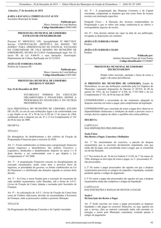 Pernambuco , 30 de Dezembro de 2019 • Diário Oficial dos Municípios do Estado de Pernambuco • ANO XI | Nº 2489
www.diariomunicipal.com.br/amupe 92
Limoeiro, 27 de dezembro de 2019.
KARLLA RAFAELLA TORRES DA LUZ ALVES
Secretário Municipal de Saúde
Publicado por:
Marco Antonio da Costa Barbosa
Código Identificador:CD9EC49D
PREFEITURA MUNICIPAL DE LIMOEIRO
EXTRATO DE INEXIGIBILIDADE
Processo Nº: 00038/2019. CPL. Inexigibilidade Nº 00017/2019.
Serviço. CONTRATAÇÃO ARTÍSTICA DA BANDA "SÓ
ZOEIRA" PARA APRESENTAÇÃO NO FESTIVAL NATALINO
NA COMUNIDADE DE VILA MENDES NO MUNICÍPIO DE
LIMOEIRO/PE, NO DIA 24-12-2019. Fundamentação legal: Art. 25,
inciso III, da Lei 8.666/93 e suas alterações. Autorização:
Departamento de Cultura. Ratificação em 23/12/2019.
JOÃO LUÍS FERREIRA FILHO.
Prefeito de Limoeiro-PE.
Publicado por:
Marco Antonio da Costa Barbosa
Código Identificador:528914DC
PREFEITURA MUNICIPAL DE LIMOEIRO
DECRETO Nº 029/2019
Em, 16 de Dezembro de 2019
ESTABELECE NORMAS DA EXECUÇÃO
ORÇAMENTÁRIA E FINANCEIRA, DEFINE A
PROGRAMAÇÃO FINANCEIRA E DÁ OUTRAS
PROVIDÊNCIAS.
O(A) PREFEITO(A) DO MUNICÍPIO DE LIMOEIRO, ESTADO
DE (A) PE, no uso de suas atribuições legais e de conformidade com
o que dispõe os art. 47 a 50 da Lei 4.320 de 17 de março de 1964,
combinada com o disposto nos art. 8º e 13 Lei Complementar nº 101
de 04 de maio de 2000.
DECRETA:
TÍTULO I
Da abrangência, do desdobramento e dos critérios da Fixação da
Programação Financeira para o exercício de 2020.
Art. 1º - Ficam estabelecidos os limites para a programação financeira
mensal (ingressos e desembolsos), dos poderes Executivo e
Legislativo, obedecidos o desdobramento disposto no anexo I e II
deste decreto, e em conformidade com o que dispôes a Lei
Complementar nº 101/2000.
Art. 2º - A programação Financeira consiste no disciplinamento da
execução orçamentária, tendo como base o provável fluxo de
ingressos, as prioridades do governo, os limites estabelecidos na Lei
de Orçamento e a distribuição das dotações segundo as normas deste
decreto.
Art. 3º - As Cotas a serem fixadas para a execução do orçamento de
cada unidade orçamentária, serão liberadas, sob a forma de A.F.C.
(Aviso de Fixação de Cotas), datadas e assinadas pelo Secretário de
Finanças.
Art. 4º - As solicitações de A.F.C. (Aviso de Fixação de Cotas) bem
como de Créditos Adicionais, deverão ser encaminhadas à Secretaria
de Finanças, onde se processará a análise e posterior liberação.
TÍTULO II
Da Programação das Despesas Correntes e de Capital vinculadas
Art. 5º - A programação das Despesas Correntes e de Capital
vinculadas, compreende as dotações que tem como fonte de recurso
receitas com destinação específica.
Parágrafo Único - A liberação dos recursos compreendidos na
Programação a que se refere este artigo condiciona-se ao efetivo e
correspondente ingresso da receita.
Art. 6º - Este decreto entrará em vigor na data de sua publicação,
revogadas as disposições em contrário.
JOÃO LUÍS FERREIRA FILHO
Prefeito
JOÃO LUÍS FERREIRA FILHO
Prefeito
Publicado por:
Antônio Hermínio Prates de Lima Pontes
Código Identificador:551DD607
PREFEITURA MUNICIPAL DE LIMOEIRO
DECRETO 028/2019
Dispõe sobre inscrição, anulação e baixa de restos a
pagar e dá outras providências.
O PREFEITO DO MUNICÍPIO DE LIMOEIRO, Estado de
Pernambuco, no uso das atribuições conferidas pela Lei Orgânica do
Município, consoante disposições do Decreto nº 20.910, de 06 de
janeiro de 1932, da Lei Federal nº 4.320, de 17.03.1964 e da Lei
Complementar nº 101, de 04 de maio de 2000:
CONSIDERANDO a necessidade de dar tratamento adequado às
despesas inscritas em restos a pagar, para cumprimento da legislação;
CONSIDERANDO que a inscrição de restos a pagar deve observar as
disponibilidades financeiras e condições de modo a prevenir riscos e
corrigir desvios capazes de afetar o equilíbrio das contas públicas;
DECRETA:
CAPÍTULO I
DAS DISPOSIÇÕES PRELIMINARES
Seção Única
Dos Restos a Pagar, Conceitos e Definições
Art. 1º No encerramento do exercício, a parcela da despesa
orçamentária que se encontrar devidamente empenhada, mas que
ainda não foi paga, será considerada restos a pagar, que se constituirá
em dívida flutuante.
§ 1º Nos termos do art. 36 da Lei Federal nº 4.320, de 17 de março de
1964, distingue-se dois tipos de restos a pagar, os: I - processados; II -
não processados.
§ 2º Os restos a pagar processados são aqueles em que a despesa
orçamentária percorreu os estágios de empenho e liquidação, restando
pendente apenas o estágio do pagamento.
§ 3º Os restos a pagar não processados são aqueles em que a despesa
orçamentária ainda não completou o estágio da liquidação.
CAPÍTULO II
DAS INSCRIÇÕES E BAIXAS DE RESTOS A PAGAR
Seção I
Da Inscrição dos Restos a Pagar
Art. 2º Serão inscritas em restos a pagar processados as despesas
liquidadas e não pagas no exercício financeiro, ou seja, aquelas em
que o serviço, obra ou material contratado tenha sido prestado ou
entregue e aceito pelo Município contratante, restando apenas o
estágio de pagamento.
 