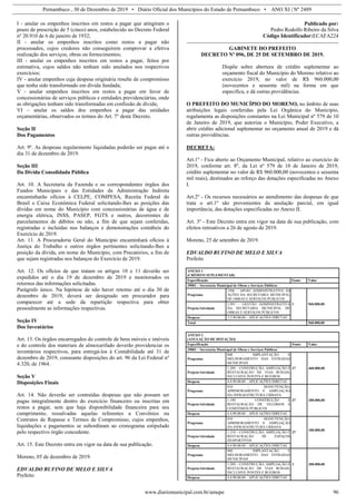 Pernambuco , 30 de Dezembro de 2019 • Diário Oficial dos Municípios do Estado de Pernambuco • ANO XI | Nº 2489
www.diariomunicipal.com.br/amupe 96
I - anular os empenhos inscritos em restos a pagar que atingiram o
prazo de prescrição de 5 (cinco) anos, estabelecido no Decreto Federal
nº 20.910 de 6 de janeiro de 1932;
II - anular os empenhos inscritos como restos a pagar não
processados, cujos credores não conseguirem comprovar a efetiva
realização dos serviços, obras ou fornecimentos;
III - anular os empenhos inscritos em restos a pagar, feitos por
estimativa, cujos saldos não tenham sido anulados nos respectivos
exercícios;
IV - anular empenhos cuja despesa originária resulte de compromisso
que tenha sido transformado em dívida fundada;
V - anular empenhos inscritos em restos a pagar em favor de
concessionárias de serviços públicos e entidades previdenciárias, onde
as obrigações tenham sido transformadas em confissão de dívida;
VI – anular os saldos dos empenhos a pagar das unidades
orçamentárias, observados os termos do Art. 7° deste Decreto.
Seção II
Dos Pagamentos
Art. 9º. As despesas regularmente liquidadas poderão ser pagas até o
dia 31 de dezembro de 2019.
Seção III
Da Dívida Consolidada Pública
Art. 10. A Secretaria da Fazenda e os correspondentes órgãos dos
Fundos Municipais e das Entidades da Administração Indireta
encaminharão ofícios à CELPE, COMPESA, Receita Federal do
Brasil e Caixa Econômica Federal solicitando-lhes as posições das
dívidas em nome do Município com concessionárias de água e de
energia elétrica, INSS, PASEP, FGTS e outros, decorrentes de
parcelamentos de débitos ou não, a fim de que sejam conferidas,
registradas e incluídas nos balanços e demonstrações contábeis do
Exercício de 2019.
Art. 11. A Procuradoria Geral do Município encaminhará ofícios à
Justiça do Trabalho e outros órgãos pertinentes solicitando-lhes a
posição da dívida, em nome do Município, com Precatórios, a fim de
que sejam registradas nos balanços do Exercício de 2019.
Art. 12. Os ofícios de que tratam os artigos 10 e 11 deverão ser
expedidos até o dia 19 de dezembro de 2019 e monitorados os
retornos das informações solicitadas.
Parágrafo único. Na hipótese de não haver retorno até o dia 30 de
dezembro de 2019, deverá ser designado um procurador para
comparecer até a sede da repartição respectiva para obter
pessoalmente as informações respectivas.
Seção IV
Dos Inventários
Art. 13. Os órgãos encarregados do controle de bens móveis e imóveis
e do controle dos materiais de almoxarifado deverão providenciar os
inventários respectivos, para entregá-los à Contabilidade até 31 de
dezembro de 2019, consoante disposições do art. 96 da Lei Federal nº
4.320, de 1964.
Seção V
Disposições Finais
Art. 14. Não deverão ser contraídas despesas que não possam ser
pagas integralmente dentro do exercício financeiro ou inscritas em
restos a pagar, sem que haja disponibilidade financeira para seu
cumprimento, ressalvadas aquelas referentes a Convênios ou
Contratos de Repasse e Termos de Compromisso, cujos empenhos,
liquidações e pagamentos se subordinam ao cronograma estipulado
pelo respectivo órgão concedente.
Art. 15. Este Decreto entra em vigor na data de sua publicação.
Moreno, 05 de dezembro de 2019.
EDVALDO RUFINO DE MELO E SILVA
Prefeito
Publicado por:
Pedro Rodolfo Ribeiro da Silva
Código Identificador:ECAFA224
GABINETE DO PREFEITO
DECRETO Nº 096, DE 25 DE SETEMBRO DE 2019.
Dispõe sobre abertura de crédito suplementar ao
orçamento fiscal do Município do Moreno relativo ao
exercício 2019, no valor de R$ 960.000,00
(novecentos e sessenta mil) na forma em que
especifica, e dá outras providências.
O PREFEITO DO MUNICÍPIO DO MORENO, no âmbito de suas
atribuições legais conferidas pela Lei Orgânica do Município,
regulamenta as disposições constantes na Lei Municipal nº 579 de 10
de Janeiro de 2019, que autoriza o Município, Poder Executivo, a
abrir crédito adicional suplementar no orçamento anual de 2019 e dá
outras providências.
DECRETA:
Art.1º - Fica aberto ao Orçamento Municipal, relativo ao exercício de
2019, conforme art. 8º, da Lei nº 579 de 10 de Janeiro de 2019,
crédito suplementar no valor de R$ 960.000,00 (novecentos e sessenta
mil reais), destinados ao reforço das dotações especificadas no Anexo
I.
Art.2º - Os recursos necessários ao atendimento das despesas de que
trata o art.1º são provenientes da anulação parcial, em igual
importância, das dotações especificadas no Anexo II.
Art. 3º - Este Decreto entra em vigor na data de sua publicação, com
efeitos retroativos a 26 de agosto de 2019.
Moreno, 25 de setembro de 2019.
EDVALDO RUFINO DE MELO E SILVA
Prefeito
ANEXO 1
(CRÉDITO SUPLEMENTAR)
Especificação Fonte Valor
39001 – Secretaria Municipal de Obras e Serviços Públicos
Programa
1506 – APOIO ADMINISTRATIVO ÁS
AÇÕES DA SECRETARIA MUNICIPAL
DE OBRAS E SERVIÇOS PÚBLICOS
1 960.000,00
Projeto/Atividade
2.991 – GESTÃO ADMINISTRATIVA
DA SECRETARIA MUNICIPAL DE
OBRAS E SERVIÇOS PÚBLICOS
Despesa 3.3.90.00.00 – APLICAÇÕES DIRETAS
Total 960.000,00
ANEXO 2
(ANULAÇÃO DE DOTAÇÃO)
Especificação Fonte Valor
39001 – Secretaria Municipal de Obras e Serviços Públicos
Programa
808 – IMPLANTAÇÃO E
MELHORAMENTO DAS ESTRADAS
MUNICIPAIS
17 460.000,00
Projeto/Atividade
1.209 – CONSTRUÇÃO, AMPLIAÇÃO E
RESTAURAÇÃO DE VIAS RURAIS,
INCLUSIVE PONTES E BUEIROS
Despesa 4.4.90.00.00 – APLICAÇÕES DIRETAS
Programa
810 – MANUTENÇÃO,
APRIMORAMENTO E AMPLIAÇÃO
DA INFRAESTRUTURA URBANA
27 200.000,00
Projeto/Atividade
1.190 – CONSTRUÇÃO E
RESTAURAÇÃO DE VELÓRIOS E
CEMITÉRIOS PÚBLICOS
Despesa 4.4.90.00.00 – APLICAÇÕES DIRETAS
Programa
810 – MANUTENÇÃO,
APRIMORAMENTO E AMPLIAÇÃO
DA INFRAESTRUTURA URBANA
27
100.000,00
Projeto/Atividade
1.210 – CONSTRUÇÃO, AMPLIAÇÃO E
RESTAURAÇÃO DE ESPAÇOS
DESPORTIVOS
Despesa 4.4.90.00.00 – APLICAÇÕES DIRETAS
Programa
808 – IMPLANTAÇÃO E
MELHORAMENTO DAS ESTRADAS
MUNICIPAIS
1 200.000,00
Projeto/Atividade
1.209 – CONSTRUÇÃO, AMPLIAÇÃO E
RESTAURAÇÃO DE VIAS RURAIS,
INCLUSIVE PONTES E BUEIROS
Despesa 4.4.90.00.00 – APLICAÇÕES DIRETAS
 