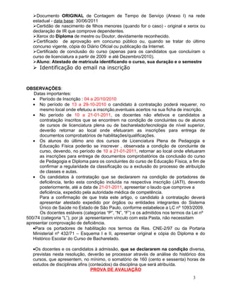 Documento ORIGINAL de Contagem de Tempo de Serviço (Anexo I) na rede
   estadual - data base: 30/06/2011
   Certidão de nascimento de filhos menores (quando for o caso) - original e xerox ou
   declaração de IR que comprove dependentes.
   Xerox do Diploma de mestre ou Doutor, devidamente reconhecido.
   Certificado de aprovação em concurso público ou, quando se tratar do último
   concurso vigente, cópia do Diário Oficial ou publicação da Internet.
   Certificado de conclusão do curso (apenas para os candidatos que concluíram o
   curso de licenciatura a partir de 2009 e até Dezembro/2010).
   Aluno: Atestado de matrícula identificando o curso, sua duração e o semestre
    Identificação do email na inscrição


OBSERVAÇÕES:
   Datas importantes:
   • Período de Inscrição : 04 a 20/10/2010
   • No período de 13 a 29-10-2010 o candidato à contratação poderá requerer, no
      mesmo local onde efetuou a inscrição,eventuais acertos na sua ficha de inscrição.
   • No período de 10 a 21-01-2011, os docentes não efetivos e candidatos a
      contratação inscritos que se encontrem na condição de concluintes ou de alunos
      de cursos de licenciatura plena ou de bacharelado/tecnologia de nível superior,
      deverão retornar ao local onde efetuaram as inscrições para entrega de
      documentos comprobatórios de habilitações/qualificações.
   • Os alunos do último ano dos cursos de Licenciatura Plena de Pedagogia e
      Educação Física poderão se inscrever , observada a condição de concluinte de
      curso, devendo, no período de 10 a 21-01-2011, retornar ao local onde efetuaram
      as inscrições para entrega de documentos comprobatórios da conclusão do curso
      de Pedagogia e Diploma para os concluintes do curso de Educação Física, a fim de
      confirmar a regularidade da classificação ou a exclusão do processo de atribuição
      de classes e aulas.
   • Os candidatos à contratação que se declararem na condição de portadores de
      deficiência, terão esta condição incluída na respectiva inscrição (JATI), devendo
      posteriormente, até a data de 21-01-2011, apresentar o laudo que comprove a
      deficiência, expedido pela autoridade médica de competência.
      Para a confirmação de que trata este artigo, o candidato à contratação deverá
      apresentar atestado expedido por órgãos ou entidades integrantes do Sistema
      Único de Saúde no Estado de São Paulo, conforme estabelece a LC nº 1093/2009.
      Os docentes estáveis (categorias “P”, “N”, “F”) e os admitidos nos termos da Lei nº
500/74 (categoria “L”), por já apresentarem vínculo com esta Pasta, não necessitam
apresentar comprovação de deficiência.
   •Para os portadores de habilitação nos termos da Res. CNE-2/97 ou da Portaria
   Ministerial nº 432/71 – Esquema I e II, apresentar original e cópia do Diploma e do
   Histórico Escolar do Curso de Bacharelado.

   •Os docentes e os candidatos à admissão, que se declararem na condição diversa,
   previstas nesta resolução, deverão se processar através de análise do histórico dos
   cursos, que apresentem, no mínimo, o somatório de 160 (cento e sessenta) horas de
   estudos de disciplinas afins (conteúdos) da disciplina que será atribuída.
                                 PROVA DE AVALIAÇÃO
                                                                                   3
 