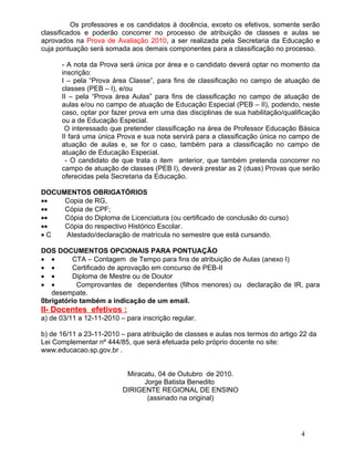 Os professores e os candidatos à docência, exceto os efetivos, somente serão
classificados e poderão concorrer no processo de atribuição de classes e aulas se
aprovados na Prova de Avaliação 2010, a ser realizada pela Secretaria da Educação e
cuja pontuação será somada aos demais componentes para a classificação no processo.

      - A nota da Prova será única por área e o candidato deverá optar no momento da
      inscrição:
      I – pela “Prova área Classe”, para fins de classificação no campo de atuação de
      classes (PEB – I), e/ou
      II – pela “Prova área Aulas” para fins de classificação no campo de atuação de
      aulas e/ou no campo de atuação de Educação Especial (PEB – II), podendo, neste
      caso, optar por fazer prova em uma das disciplinas de sua habilitação/qualificação
      ou a de Educação Especial.
       O interessado que pretender classificação na área de Professor Educação Básica
      II fará uma única Prova e sua nota servirá para a classificação única no campo de
      atuação de aulas e, se for o caso, também para a classificação no campo de
      atuação de Educação Especial.
        - O candidato de que trata o item anterior, que também pretenda concorrer no
      campo de atuação de classes (PEB I), deverá prestar as 2 (duas) Provas que serão
      oferecidas pela Secretaria da Educação.

DOCUMENTOS OBRIGATÓRIOS
••   Copia de RG,
••   Cópia de CPF;
••   Cópia do Diploma de Licenciatura (ou certificado de conclusão do curso)
••   Cópia do respectivo Histórico Escolar.
•C   Atestado/declaração de matrícula no semestre que está cursando.

DOS DOCUMENTOS OPCIONAIS PARA PONTUAÇÃO
• •       CTA – Contagem de Tempo para fins de atribuição de Aulas (anexo I)
• •       Certificado de aprovação em concurso de PEB-II
• •       Diploma de Mestre ou de Doutor
• •        Comprovantes de dependentes (filhos menores) ou declaração de IR, para
   desempate.
0brigatório também a indicação de um email.
II- Docentes efetivos :
a) de 03/11 a 12-11-2010 – para inscrição regular.

b) de 16/11 a 23-11-2010 – para atribuição de classes e aulas nos termos do artigo 22 da
Lei Complementar nº 444/85, que será efetuada pelo próprio docente no site:
www.educacao.sp.gov.br .


                           Miracatu, 04 de Outubro de 2010.
                                Jorge Batista Benedito
                          DIRIGENTE REGIONAL DE ENSINO
                                 (assinado na original)




                                                                                   4
 