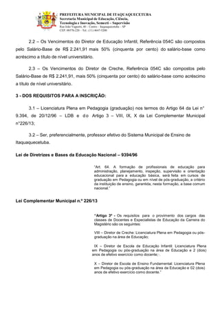 PREFEITURA MUNICIPAL DE ITAQUAQUECETUBA 
Secretaria Municipal de Educação, Ciência, Tecnologia e Inovação, Semecti – Supervisão Rua João Vagnotti, 40 – Centro – Itaquaquecetuba – SP 
CEP: 08570-220 – Tel.: (11) 4647-5200 
2.2 – Os Vencimentos do Diretor de Educação Infantil, Referência 054C são compostos pelo Salário-Base de R$ 2.241,91 mais 50% (cinquenta por cento) do salário-base como acréscimo a título de nível universitário. 
2.3 – Os Vencimentos do Diretor de Creche, Referência 054C são compostos pelo Salário-Base de R$ 2.241,91, mais 50% (cinquenta por cento) do salário-base como acréscimo a título de nível universitário. 
3 - DOS REQUISITOS PARA A INSCRIÇÃO: 
3.1 – Licenciatura Plena em Pedagogia (graduação) nos termos do Artigo 64 da Lei n° 
9.394, de 20/12/96 – LDB e do Artigo 3 – VIII, IX, X da Lei Complementar Municipal n°226/13; 
3.2 – Ser, preferencialmente, professor efetivo do Sistema Municipal de Ensino de 
Itaquaquecetuba. 
Lei de Diretrizes e Bases da Educação Nacional – 9394/96 
“Art. 64. A formação de profissionais de educação para administração, planejamento, inspeção, supervisão e orientação educacional para a educação básica, será feita em cursos de graduação em Pedagogia ou em nível de pós-graduação, a critério da instituição de ensino, garantida, nesta formação, a base comum nacional.” 
Lei Complementar Municipal n.º 226/13 
“Artigo 3º - Os requisitos para o provimento dos cargos das classes de Docentes e Especialistas de Educação da Carreira do Magistério são os seguintes: 
VIII – Diretor de Creche: Licenciatura Plena em Pedagogia ou pós- graduação na área de Educação; 
IX – Diretor de Escola de Educação Infantil: Licenciatura Plena em Pedagogia ou pós-graduação na área de Educação e 2 (dois) anos de efetivo exercício como docente;·. 
X – Diretor de Escola de Ensino Fundamental: Licenciatura Plena em Pedagogia ou pós-graduação na área da Educação e 02 (dois) anos de efetivo exercício como docente.” 
 