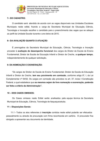PREFEITURA MUNICIPAL DE ITAQUAQUECETUBA 
Secretaria Municipal de Educação, Ciência, Tecnologia e Inovação, Semecti – Supervisão Rua João Vagnotti, 40 – Centro – Itaquaquecetuba – SP 
CEP: 08570-220 – Tel.: (11) 4647-5200 
7– DO CADASTRO: 
O candidato será atendido de acordo com as vagas disponíveis nas Unidades Escolares Municipais neste edital, ficando a cargo da Secretaria Municipal de Educação, Ciência, Tecnologia e Inovação escolher o candidato para o preenchimento das vagas que se adeque ao perfil da Unidade Escolar durante o ano letivo de 2015. 
8– DA AVALIAÇÃO QUANTO À ATUAÇÃO: 
É prerrogativa da Secretaria Municipal de Educação, Ciência, Tecnologia e Inovação proceder à avaliação de desempenho funcional dos cargos de Diretor de Escola de Ensino Fundamental, Diretor de Escola de Educação Infantil e Diretor de Creche, a qualquer tempo, independentemente de qualquer solicitação. 
9- DA NOMEAÇÃO E EXONERAÇÃO: 
“Os cargos de Diretor de Escola de Ensino Fundamental, Diretor de Escola de Educação Infantil e Diretor de Creche, tem seu provimento em comissão, conforme artigo 8º, I, da Lei Complementar nº 64/02. Os cargos em comissão são previstos no art. 37, inciso I Constituição Federal, a qual estabelece que os mesmos sejam de livre nomeação e exoneração, podendo ser feita a critério da Administração”. 
10 – DOS CASOS OMISSOS: 
Os Casos omissos neste Edital serão analisados pela equipe técnica da Secretaria Municipal de Educação, Ciência, Tecnologia de Itaquaquecetuba. 
11 – Disposições Gerais: 
11.1 - Todos os atos referentes à inscrição contidos neste edital poderão ser efetuados 
pessoalmente ou através de procuração com firma reconhecida em cartório. O procurador fica obrigado a apresentar seu documento de identidade. 
 