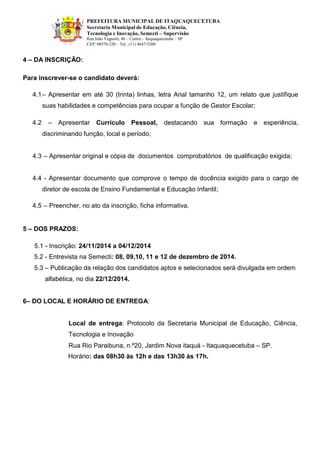 PREFEITURA MUNICIPAL DE ITAQUAQUECETUBA 
Secretaria Municipal de Educação, Ciência, Tecnologia e Inovação, Semecti – Supervisão Rua João Vagnotti, 40 – Centro – Itaquaquecetuba – SP 
CEP: 08570-220 – Tel.: (11) 4647-5200 
4 – DA INSCRIÇÃO: 
Para inscrever-se o candidato deverá: 
4.1– Apresentar em até 30 (trinta) linhas, letra Arial tamanho 12, um relato que justifique suas habilidades e competências para ocupar a função de Gestor Escolar; 
4.2 – Apresentar Currículo Pessoal, destacando sua formação e experiência, discriminando função, local e período; 
4.3 – Apresentar original e cópia de documentos comprobatórios de qualificação exigida; 
4.4 - Apresentar documento que comprove o tempo de docência exigido para o cargo de diretor de escola de Ensino Fundamental e Educação Infantil; 
4.5 – Preencher, no ato da inscrição, ficha informativa. 
5 – DOS PRAZOS: 
5.1 - Inscrição: 24/11/2014 a 04/12/2014 
5.2 - Entrevista na Semecti: 08, 09,10, 11 e 12 de dezembro de 2014. 
5.3 – Publicação da relação dos candidatos aptos e selecionados será divulgada em ordem 
alfabética, no dia 22/12/2014. 
6– DO LOCAL E HORÁRIO DE ENTREGA: 
Local de entrega: Protocolo da Secretaria Municipal de Educação, Ciência, Tecnologia e Inovação 
Rua Rio Paraibuna, n.º20, Jardim Nova itaquá - Itaquaquecetuba – SP. 
Horário: das 08h30 às 12h e das 13h30 às 17h. 
 