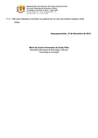 PREFEITURA MUNICIPAL DE ITAQUAQUECETUBA 
Secretaria Municipal de Educação, Ciência, Tecnologia e Inovação, Semecti – Supervisão Rua João Vagnotti, 40 – Centro – Itaquaquecetuba – SP 
CEP: 08570-220 – Tel.: (11) 4647-5200 
11.2 – Não será realizada a inscrição na ausência de um dos documentos exigidos neste 
Edital. 
Itaquaquecetuba, 10 de Novembro de 2014. 
Maria do Carmo Fernandes da Costa Filha Secretária Municipal de Educação, Ciência, Tecnologia e Inovação  
