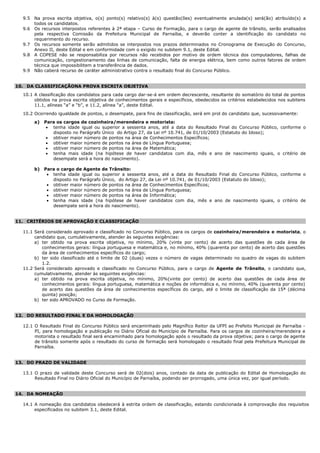 9.5 Na prova escrita objetiva, o(s) ponto(s) relativo(s) à(s) questão(ões) eventualmente anulada(s) será(ão) atribuído(s) a
todos os candidatos.
9.6 Os recursos interpostos referentes à 2ª etapa – Curso de Formação, para o cargo de agente de trânsito, serão analisados
pela respectiva Comissão da Prefeitura Municipal de Parnaíba, e deverão conter a identificação do candidato no
requerimento do recurso.
9.7 Os recursos somente serão admitidos se interpostos nos prazos determinados no Cronograma de Execução do Concurso,
Anexo II, deste Edital e em conformidade com o exigido no subitem 9.1, deste Edital.
9.8 A COPESE não se responsabiliza por recursos não recebidos por motivo de ordem técnica dos computadores, falhas de
comunicação, congestionamento das linhas de comunicação, falta de energia elétrica, bem como outros fatores de ordem
técnica que impossibilitem a transferência de dados.
9.9 Não caberá recurso de caráter administrativo contra o resultado final do Concurso Público.
10. DA CLASSIFICAÇÃONA PROVA ESCRITA OBJETIVA
10.1 A classificação dos candidatos para cada cargo dar-se-á em ordem decrescente, resultante do somatório do total de pontos
obtidos na prova escrita objetiva de conhecimentos gerais e específicos, obedecidos os critérios estabelecidos nos subitens
11.1, alíneas “a” e “b”, e 11.2, alínea “a”, deste Edital.
10.2 Ocorrendo igualdade de pontos, o desempate, para fins de classificação, será em prol do candidato que, sucessivamente:
a) Para os cargos de cozinheira/merendeira e motorista:
 tenha idade igual ou superior a sessenta anos, até a data do Resultado Final do Concurso Público, conforme o
disposto no Parágrafo Único do Artigo 27, da Lei nº 10.741, de 01/10/2003 (Estatuto do Idoso);
 obtiver maior número de pontos na área de Conhecimentos Específicos;
 obtiver maior número de pontos na área de Língua Portuguesa;
 obtiver maior número de pontos na área de Matemática;
 tenha mais idade (na hipótese de haver candidatos com dia, mês e ano de nascimento iguais, o critério de
desempate será a hora do nascimento).
b) Para o cargo de Agente de Trânsito:
 tenha idade igual ou superior a sessenta anos, até a data do Resultado Final do Concurso Público, conforme o
disposto no Parágrafo Único, do Artigo 27, da Lei nº 10.741, de 01/10/2003 (Estatuto do Idoso);
 obtiver maior número de pontos na área de Conhecimentos Específicos;
 obtiver maior número de pontos na área de Língua Portuguesa;
 obtiver maior número de pontos na área de Informática;
 tenha mais idade (na hipótese de haver candidatos com dia, mês e ano de nascimento iguais, o critério de
desempate será a hora do nascimento).
11. CRITÉRIOS DE APROVAÇÃO E CLASSIFICAÇÃO
11.1 Será considerado aprovado e classificado no Concurso Público, para os cargos de cozinheira/merendeira e motorista, o
candidato que, cumulativamente, atender às seguintes exigências:
a) ter obtido na prova escrita objetiva, no mínimo, 20% (vinte por cento) de acerto das questões de cada área de
conhecimentos gerais: língua portuguesa e matemática e, no mínimo, 40% (quarenta por cento) de acerto das questões
da área de conhecimentos específicos do cargo;
b) ter sido classificado até o limite de 02 (duas) vezes o número de vagas determinado no quadro de vagas do subitem
1.2.
11.2 Será considerado aprovado e classificado no Concurso Público, para o cargo de Agente de Trânsito, o candidato que,
cumulativamente, atender às seguintes exigências:
a) ter obtido na prova escrita objetiva, no mínimo, 20%(vinte por cento) de acerto das questões de cada área de
conhecimentos gerais: língua portuguesa, matemática e noções de informática e, no mínimo, 40% (quarenta por cento)
de acerto das questões da área de conhecimentos específicos do cargo, até o limite de classificação da 15ª (décima
quinta) posição;
b) ter sido APROVADO no Curso de Formação.
12. DO RESULTADO FINAL E DA HOMOLOGAÇÃO
12.1 O Resultado Final do Concurso Público será encaminhado pelo Magnífico Reitor da UFPI ao Prefeito Municipal de Parnaíba -
PI, para homologação e publicação no Diário Oficial do Município de Parnaíba. Para os cargos de cozinheira/merendeira e
motorista o resultado final será encaminhado para homologação após o resultado da prova objetiva; para o cargo de agente
de trânsito somente após o resultado do curso de formação será homologado o resultado final pela Prefeitura Municipal de
Parnaíba.
13. DO PRAZO DE VALIDADE
13.1 O prazo de validade deste Concurso será de 02(dois) anos, contado da data de publicação do Edital de Homologação do
Resultado Final no Diário Oficial do Município de Parnaíba, podendo ser prorrogado, uma única vez, por igual período.
14. DA NOMEAÇÃO
14.1 A nomeação dos candidatos obedecerá à estrita ordem de classificação, estando condicionada à comprovação dos requisitos
especificados no subitem 3.1, deste Edital.
 