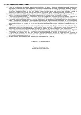 15. DAS DISPOSIÇÕES GERAIS E FINAIS
15.1 A falta de comprovação de qualquer requisito para investidura no cargo, a prática de falsidade ideológica, procedimento
indisciplinar ou descortês para com os membros da Comissão, coordenadores, auxiliares e autoridades presentes, durante a
realização da prova e no processo do Concurso, acarretará o cancelamento da inscrição do candidato, sua eliminação do
Concurso e anulação de todos os atos com respeito a ele praticados, ainda que já tenha sido publicado o Edital de
Homologação do Resultado Final do concurso, sem prejuízo das sanções penais aplicáveis à falsidade da declaração.
15.2 Não será fornecido ao candidato qualquer documento ou certidão comprobatória de classificação no Concurso, valendo para
este fim, o Edital de Homologação do Resultado Final publicado no Diário Oficial do Município de Parnaíba.
15.3 A inscrição do candidato implicará o compromisso tácito de aceitação das condições do Concurso Público, tais como se
acham estabelecidas no presente Edital e em seus Anexos, em relação às quais não poderá alegar desconhecimento.
15.4 A nomeação dos candidatos dar-se-á até o limite do exato número de vagas determinado para cada cargo no item 1.2 deste
Edital. A concretização desse ato fica condicionada à observância das disposições legais pertinentes, do exclusivo interesse
e conveniência da Administração da Prefeitura Municipal de Parnaíba, da disponibilidade orçamentária, da rigorosa ordem de
classificação, do prazo de validade do Concurso e da apresentação da documentação exigida em lei para investidura no
cargo.
15.5 É de inteira responsabilidade do candidato acompanhar, rigorosamente, a publicação de todos os atos, editais e etapas
estabelecidas no Cronograma de Execução - Anexo II, deste Edital, referentes a este Concurso Público, no Diário Oficial do
Município de Parnaíba, os quais também serão divulgados na Internet, no endereço eletrônico www.ufpi.br/copese.
15.6 Serão publicados no Diário Oficial do Município de Parnaíba somente os resultados dos candidatos que lograram
classificação no Concurso Público, até o limite determinado para cada cargo especificado no item 11, deste Edital.
15.7 A convocação do candidato será feita pela Prefeitura Municipal de Parnaíba, através de jornal de grande circulação no
Estado ou, alternativamente, via correios, por carta registrada com aviso de recebimento (AR), em que estabelecerá o
horário, dia e local para apresentar-se.
15.8 Os casos omissos serão resolvidos pelo Reitor da UFPI, juntamente com a COPESE.
Parnaíba (PI), 22 de julho de 2013.
Florentino Alves Veras Neto
Prefeito Municipal de Parnaíba
 